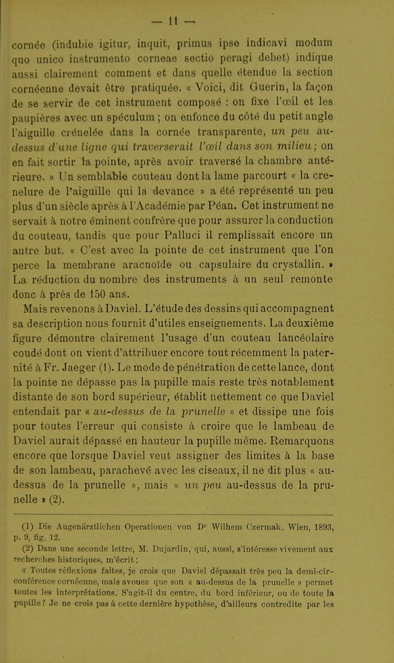 cornée (indubie igitur, inquit, primus ipse indicavi modum quo unico instrumento corneae sectio peragi débet) indique aussi clairement comment et dans quelle étendue la section cornéenne devait être pratiquée. « Voici, dit Guerin, la façon de se servir de cet instrument composé : on fixe l'œil et les paupières avec un spéculum ; on enfonce du côté du petit angle l'aiguille crénelée dans la cornée transparente, un peu au- dessus d'une ligne qui traversei^ait l'œil dans son milieu; on en fait sortir la pointe, après avoir traversé la chambre anté- rieure. » Un semblable couteau dont la lame parcourt « la cre- nelure de l'aiguille qui la devance » a été représenté un peu plus d'un siècle après à l'Académie par Péan. Cet instrument ne servait à notre éminent confrère que pour assurer la conduction du couteau, tandis que pour Palluci il remplissait encore un autre but. « C'est avec la pointe de cet instrument que l'on perce la membrane aracnoïde ou capsulaire du crystallin. » La réduction du nombre des instruments à un seul remonte donc à près de 150 ans. Mais revenons àDaviel. L'étude des dessins qui accompagnent sa description nous fournit d'utiles enseignements. La deuxième figure démontre clairement l'usage d'un couteau lancéolaire coudé dont on vient d'attribuer encore tout récemment la pater- nité à Fr. Jaeger (1). Le mode de pénétration de cette lance, dont la pointe ne dépasse pas la pupille mais reste très notablement distante de son bord supérieur, établit nettement ce que Daviel entendait par « au-dessus de la prunelle » et dissipe une fois pour toutes l'erreur qui consiste à croire que le lambeau de Daviel aurait dépassé en hauteur la pupille même. Remarquons encore que lorsque Daviel veut assigner des limites à la base de son lambeau, parachevé avec les ciseaux, il ne dit plus « au- dessus de la prunelle », mais « un peu au-dessus de la pru- nelle I (2). (1) Die Augenurztliehen Operationea von D Wilhem Czermak. Wien, 1893, p. 9, fig. 12. (2) Dans une seconde lettre, M. Dujardin, qui, aussi, s'intéresse vivement aux recherches historiques, m'écrit : f( Toutes réflexions faites, je crois que Daviel dépassait très peu la demi-cir- conférence cornéenne, mais avouez que son « au-dessus de la prunelle » permet toutes les interprétations. S'agit-il du centre, du bord inférieur, ou de toute la pupille? Je ne crois pas à, cette dernière hypothèse, d'ailleurs contredite par les