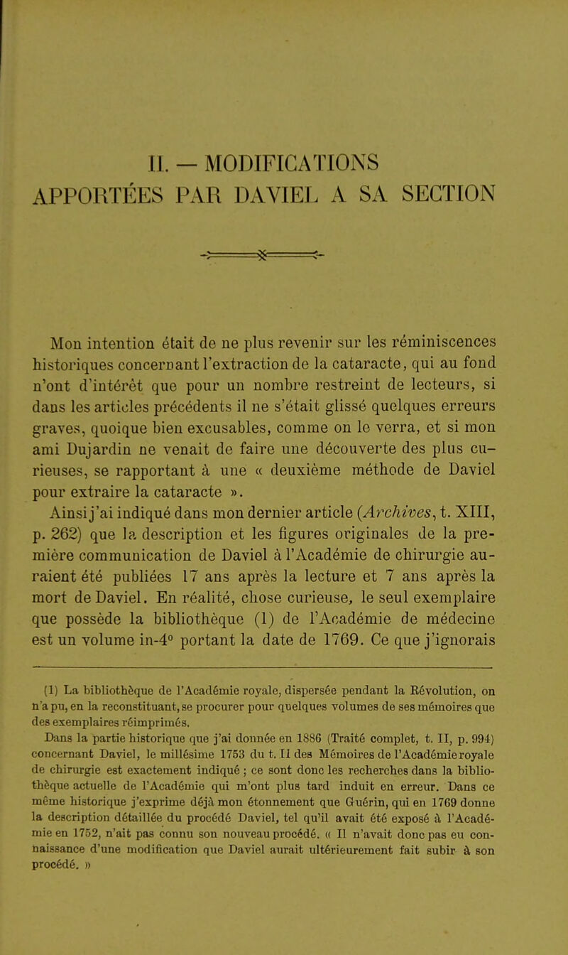 II. — MODIFICATIOiNS APPORTÉES PAR DAVIEL A SA SECTION Mon intention était de ne plus revenir sur les réminiscences historiques concernant l'extraction de la cataracte, qui au fond n'ont d'intérêt que pour un nombre restreint de lecteurs, si dans les articles précédents il ne s'était glissé quelques erreurs graves, quoique bien excusables, comme on le verra, et si mon ami Dujardin ne venait de faire une découverte des plus cu- rieuses, se rapportant à une « deuxième méthode de Daviel pour extraire la cataracte ». Ainsi j'ai indiqué dans mon dernier article {Archives^ t. XIII, p. 262) que la description et les figures originales de la pre- mière communication de Daviel à l'Académie de chirurgie au- raient été publiées 17 ans après la lecture et 7 ans après la mort de Daviel. En réalité, chose curieuse, le seul exemplaire que possède la bibliothèque (I) de l'Académie de médecine est un volume in-4'' portant la date de 1769. Ce que j'ignorais (1) La bibliothèque de l'Académie royale, dispersée pendant la Eévolution, on n'a pu, en la reconstituant, se procurer pour quelques volumes de ses mémoires que des exemplaires réimprimés. Dans la partie historique que j'ai donnée en 1886 (Traité complet, t. Il, p. 994) concernant Daviel, le millésime 1753 du t. Il des Mémoires de l'Académie royale de chinirgie est exactement indiqué ; ce sont donc les recherches dans la biblio- thèque actuelle de l'Académie qui m'ont plus tard induit en erreur. Dans ce même historique j'exprime déjil mon étonnement que Guérin, qui en 1769 donne la description détaillée du procédé Daviel, tel qu'il avait été exposé à l'Acadé- mie en 1752, n'ait pas connu son nouveau procédé. « Il n'avait donc pas eu con- naissance d'une modification que Daviel aurait ultérieurement fait subir à son procédé. »