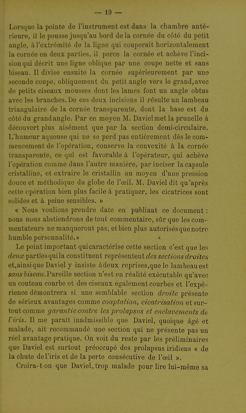 Lorsque la pointe de l'instrument est dans la chambre anté- rieure, il le pousse jusqu'au bord de la cornée du côté du petit angle, à l'extrémité de la ligne qui couperait horizontalement la cornée en deux parties, il perce la cornée et achève l'inci- sion qui décrit une ligne oblique par une coupe nette et sans biseau. Il divise ensuite la cornée supérieurement par une seconde coupe, obliquement du petit angle vers le grand,avec de petits ciseaux mousses dont les lames font un angle obtus avec les branches. De ces deux incisions il résulte un lambeau triangulaire de la cornée transparente, dont la base est du côté du grand angle. Par ce moyen M. Davielmet la prunelle à découvert plus aisément que par la section demi-circulaire. L'humeur aqueuse qui ne se perd pas entièrement dès le com- mencement de l'opération, conserve la convexité à la cornée transparente, ce qui est favorable à l'opérateur, qui achève l'opération comme dans l'autre manière, par inciser la capsule cristalline, et extraire le cristallin au moyen d'une pression douce et méthodique du globe de l'œil. M. Daviel dit qu'après cette opération bien plus facile à pratiquer, les cicatrices sont solides et à peine sensibles, » « Nous voulions prendre date en publiant ce document : nous nous abstiendrons de tout commentaire, sûr que les corn-- mentateurs ne manqueront pas, et bien plus autorisés que notre humble personnalité.» * Le point important qui caractérise cette section c'est que les deux parties qui la constituent représentent des sections droites et,ainsique Daviel y insiste àdeux reprises,que le lambeau est sans biseau.VqxqiWq section n'est en réalité exécutable qu'aven un couteau courbe et des ciseaux également courbes et l'expé- rience démontrera si une semblable section droite présente de sérieux avantages comme coaptation, cicatrisation et sur- tout comme garantie contre les prolapsus et e?iclavements de Viris. 11 me parait inadmissible que Daviel, quoique âgé et malade, ait recommandé une section qui ne présente pas un réel avantage pratique. On voit du reste par les préliminaires que Daviel est surtout préoccupé des prolapsus iridiens « de la chute de l'iris et de la perte consécutive de l'œil ». Croira-t on que Daviel, trop malade pour lire lui-même sa