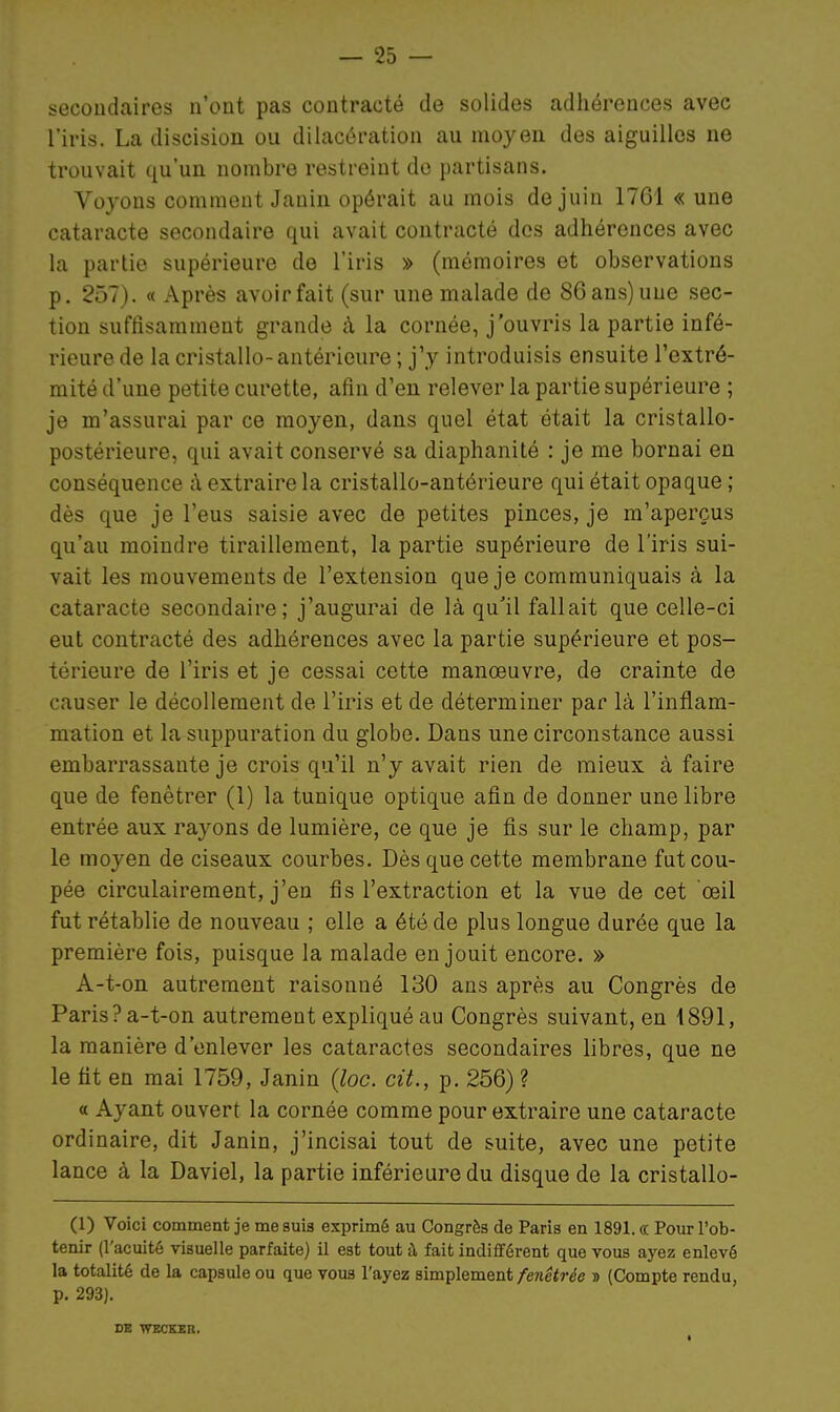 secondaires n'ont pas contracté de solides adhérences avec l'iris. La discision ou dilacércxtion au moyen des aiguilles ne trouvait qu'un nombre restreint de partisans. Voyons comment Janin opérait au mois de juin 1761 « une cataracte secondaire qui avait contracté dos adhérences avec la partie supérieure de l'iris » (mémoires et observations p. 257). « Après avoir fait (sur une malade de 86 ans) une sec- tion suffisamment grande à la cornée, j'ouvris la partie infé- rieure de la cristallo-antérieure ; j'y introduisis ensuite l'extré- mité d'une petite curette, afin d'en relever la partie supérieure ; je m'assurai par ce moyen, dans quel état était la cristallo- postérieure, qui avait conservé sa diaphanité : je me bornai en conséquence à extraire la cristallo-antérieure qui était opaque ; dès que je l'eus saisie avec de petites pinces, je m'aperçus qu'au moindre tiraillement, la partie supérieure de l'iris sui- vait les mouvements de l'extension que je communiquais à la cataracte secondaire; j'augurai de là qu'il fallait que celle-ci eut contracté des adhérences avec la partie supérieure et pos- térieure de l'iris et je cessai cette manœuvre, de crainte de causer le décollement de l'iris et de déterminer par là l'inflam- mation et la suppuration du globe. Dans une circonstance aussi embarrassante je crois qu'il n'y avait rien de mieux à faire que de fenêtrer (1) la tunique optique afin de donner une libre entrée aux rayons de lumière, ce que je fis sur le champ, par le moyen de ciseaux courbes. Dès que cette membrane fut cou- pée circulairement, j'en fis l'extraction et la vue de cet œil fut rétablie de nouveau ; elle a été de plus longue durée que la première fois, puisque la malade en jouit encore. » A-t-on autrement raisonné 130 ans après au Congrès de Paris? a-t-on autrement expliqué au Congrès suivant, en 1891, la manière d'enlever les cataractes secondaires libres, que ne le fit en mai 1759, Janin {loc. cit., p. 256) ? « Ayant ouvert la cornée comme pour extraire une cataracte ordinaire, dit Janin, j'incisai tout de suite, avec une petite lance à la Daviel, la partie inférieure du disque de la cristallo- (1) Voici comment je me suis exprimé au Congrès de Paris en 1891. « Pour l'ob- tenir (l'acuité visuelle parfaite) il est tout à fait indifférent que tous ayez enlevé la totalité de la capsule ou que vous l'ayez simplement fenêtréc » (Compte rendu, p. 293). DE WBCKEK.