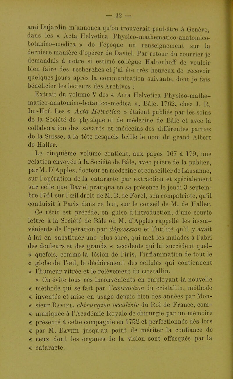 ami Dujardin m'aunouça qu'on trouverait peut-être à Genève, dans les « Acta Helvetica Physico-mathematico-anatoniico- botanico-medica » de l'époque un renseignement sur la dernière manière d'opérer de Daviel. Par retour du courrier je demandais à notre si estimé collègue HaltenhofF de vouloir bien faire des recherches et j'ai été très heureux de recevoir quelques jours après la communication suivante, dont je fais bénéficier les lecteurs des Archives : Extrait du volume V des « Acta Helvetica Physico-mathe- matico-anatomico-botanico-medica », Bàle, 1762, chez J. R. Im-Hof. Les « Acta Helvetica » étaient publiés par les soins de la Société de physique et de médecine de Bule et avec la collaboration des savants et médecins des différentes parties de la Suisse, à la tête desquels brille le nom du grand Albert de Haller. Le cinquième volume contient, aux pages 167 à 179, une relation envoyée à la Société de Bàle, avec prière de la publier, par M. D'Apples, docteur en médecine et conseiller de Lausanne, sur l'opération de la cataracte par extraction et spécialement sur celle que Daviel pratiqua en sa présence le jeudi 3 septem- bre 1761 sur l'œil droit de M. B. de Forel, son compatriote, qu'il conduisit à Paris dans ce but, sur le conseil de M. de Haller. Ce récit est précédé, en guise d'introduction, d'une courte lettre à la Société de Bàle où M. d'Apples rappelle les incon- vénients de l'opération par dépression et Tutilité qu'il y avait à lui en substituer une plus sûre, qui met les malades à l'abri des douleurs et des grands « accidents qui lui succèdent quel- « quefois, comme la lésion de l'iris, l'inflammation de tout le « globe de l'œil, le déchirement des cellules qui contiennent « l'humeur vitrée et le relèvement du cristallin. « On évite tous ces inconvénients en employant la nouvelle « méthode qui se fait par Vextraction du cristallin, méthode « inventée et mise en usage depuis bien des années par Mon- « sieur Daviel, chirurgien occuliste du Roi de France, com- « muniquée à l'Académie Royale de chirurgie par un mémoire « présenté à cette compagnie en 1752 et perfectionnée dès lors « par M. Daviel jusqu'au point de mériter la confiance de « ceux dont les organes de la vision sont offusqués par la « cataracte.