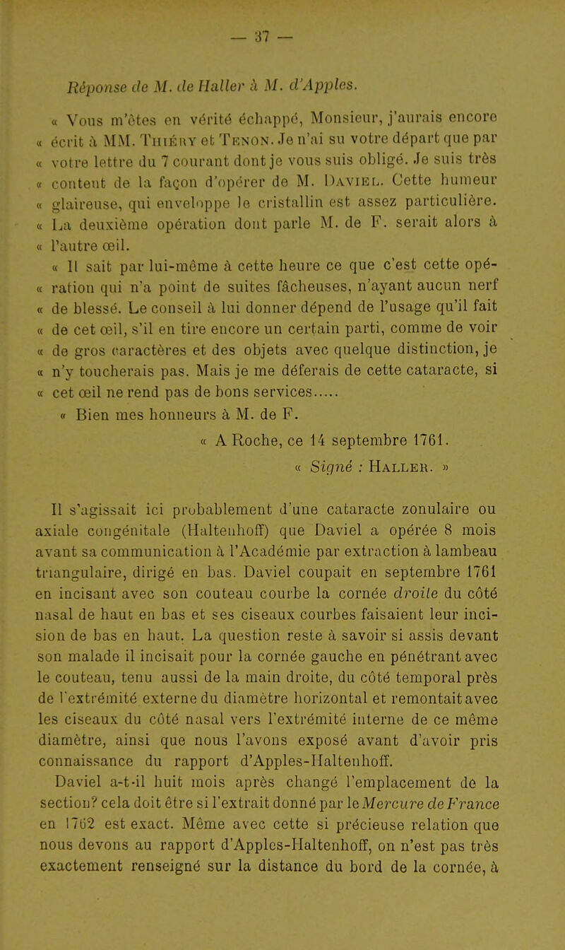 Réponse de M. de Haller à M. d'Apples. « Vous m otes on vérité échappé, Monsieur, j'aurais encore « écrit a MM. Tiiiéuy et Tknon. Je n'ai su votre départ que par « votre lettre du 7 courant dont je vous suis obligé. Je suis très « content de la façon d'opérer de M. Daviel. Cette humeur « glaireuse, qui enveloppe le cristallin est assez particulière. « La deuxième opération dont parle M. de F. serait alors à « l'autre œil. « Il sait par lui-même à cette heure ce que c'est cette opé- « ration qui n'a point de suites fâcheuses, n'ayant aucun nerf « de blessé. Le conseil à lui donner dépend de l'usage qu'il fait « de cet œil, s'il en tire encore un certain parti, comme de voir « de gros caractères et des objets avec quelque distinction, je « n'y toucherais pas. Mais je me déferais de cette cataracte, si « cet œil ne rend pas de bons services « Bien mes honneurs à M. de F. « A Roche, ce 14 septembre 1761. « Signé : Haller. » Il s'agissait ici probablement d'une cataracte zonulaire ou axiale congénitale (Haltenhoff) que Daviel a opérée 8 mois avant sa communication à l'Académie par extraction à lambeau triangulaire, dirigé en bas. Daviel coupait en septembre 1761 en incisant avec son couteau courbe la cornée droite du côté nasal de haut en bas et ses ciseaux courbes faisaient leur inci- sion de bas en haut. La question reste à savoir si assis devant son malade il incisait pour la cornée gauche en pénétrant avec le couteau, tenu aussi de la main droite, du côté temporal près de l'extrémité externe du diamètre horizontal et remontait avec les ciseaux du côté nasal vers l'extrémité interne de ce même diamètre, ainsi que nous l'avons exposé avant d'avoir pris connaissance du rapport d'Apples-Haltenhoff. Daviel a-t-il huit mois après changé l'emplacement dé la section? cela doit être si l'extrait donné par la Mercure deFrance en I7G2 est exact. Même avec cette si précieuse relation que nous devons au rapport d'Apples-Haltenhoff, on n'est pas très exactement renseigné sur la distance du bord de la cornée, à