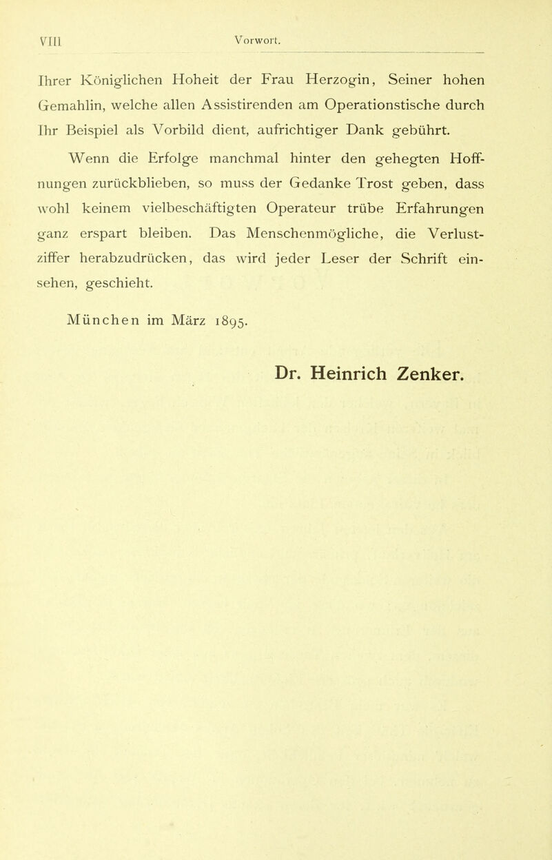 Ihrer Königlichen Hoheit der Frau Herzogin, Seiner hohen Gemahlin, welche allen Assistirenden am Operationstische durch Ihr Beispiel als Vorbild dient, aufrichtiger Dank gebührt. Wenn die Erfolge manchmal hinter den gehegten Hoff- nungen zurückblieben, so muss der Gedanke Trost geben, dass wohl keinem vielbeschäftigten Operateur trübe Erfahrungen ganz erspart bleiben. Das Menschenmögliche, die Verlust- ziffer herabzudrücken, das wird jeder Leser der Schrift ein- sehen, geschieht. München im März 1895. Dr. Heinrich Zenker.