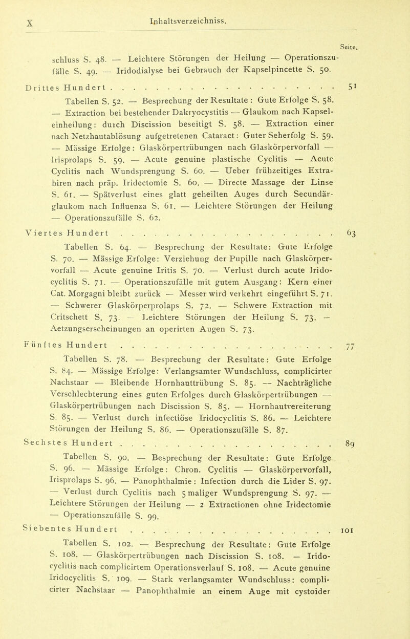 Seite. schluss S. 48. — Leichtere Störungen der Heilung — Operationszu- fälle S. 49. — Iridodialyse bei Gebrauch der Kapselpincette S. 50. Drittes Hundert 51 Tabellen S. 52. — Besprechung der Resultate : Gute Erfolge S. 58. — Extraction bei bestehender Dakryocystitis — Glaukom nach Kapsel- einheilung: durch Discission beseitigt S. 58. — Extraction einer nach Netzhautablösung aufgetretenen Cataract: Guter Seherfolg S. 59. — Massige Erfolge: Glaskörpertrübungen nach Glaskörpervorfall — Irisprolaps S. 59. — Acute genuine plastische Cyclitis — Acute Cyclitis nach Wundsprengung S. 60. — Ueber frühzeitiges Extra- hiren nach präp. Iridectomie S. 60. — Directe Massage der Linse S. 61. — Spätverlust eines glatt geheilten Auges durch Secundär- glaukom nach Influenza S. 61. — Leichtere Störungen der Heilung — Operationszufälle S. 62. ViertesHundert 63 Tabellen S. 64. — Besprechung der Resultate: Gute Erfolge S. 70. — Mässige Erfolge: Verziehuog der Pupille nach Glaskörper- vorfall — Acute genuine Iritis S. 70. — Verlust durch acute Irido- cyclitis S. 71. — Operationszufälle mit gutem Ausgang: Kern einer Cat. Morgagni bleibt zurück — Messer wird verkehrt eingeführt S. 7 1. — Schwerer Glaskörperprolaps S. 72. — Schwere Extraction mit Critschett S. 73. — Leichtere Störungen der Heilung S. 73. — Aetzungserscheinungen an operirten Augen S. 73. Fünftes Hundert . . 77 Tabellen S. 78. — Besprechung der Resultate: Gute Erfolge S. 84. — Mässige Erfolge: Verlangsamter Wundschluss, complicirter Nachstaar — Bleibende Hornhauttrübung S. 85. — Nachträgliche Verschlechterung eines guten Erfolges durch Glaskörpertrübungen — Glaskörpertrübungen nach Discission S. 85. — Hornhautvereiterung S. 85. — Verlust durch infectiöse Iridocyclitis S. 86. — Leichtere Störungen der Heilung S. 86. — Operationszufälle S. 87. Sechste s Hundert 89 Tabellen S. 90. — Besprechung der Resultate: Gute Erfolge S. 96. — Mässige Erfolge: Chron. Cyclitis — Glaskörpervorfall, Irisprolaps S. 96. — Panophthalmie : Infection durch die Lider S. 97. — Verlust durch Cyclitis nach 5 maliger Wundsprengung S. 97. — Leichtere Störungen der Heilung — 2 Extractionen ohne Iridectomie — Operationszufälle S. 99. Siebentes Hundert . . 101 Tabellen S. 102. — Besprechung der Resultate: Gute Erfolge S. 108. — Glaskörpertrübungen nach Discission S. 108. — Irido- cyclitis nach complicirtem Operationsverlauf S. 108. — Acute genuine Iridocyclitis S. 109. — Stark verlangsamter Wundschluss: compli- cirter Nachstaar — Panophthalmie an einem Auge mit cystoider