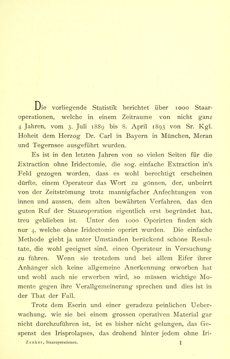 Die vorliegende Statistik berichtet über iooo Staar- operationen, welche in einem Zeiträume von nicht ganz 4 Jahren, vom 3. Juli 1889 bis 8. April 1893 von Sr. Kgl. Hoheit dem Herzog Dr. Carl in Bayern in München, Meran und Tegernsee ausgeführt wurden. Es ist in den letzten Jahren von so vielen Seiten für die Extraction ohne Iridectomie, die sog. einfache Extraction in's Feld gezogen worden, dass es wohl berechtigt erscheinen dürfte, einem Operateur das Wort zu gönnen, der, unbeirrt von der Zeitströmung trotz mannigfacher Anfechtungen von innen und aussen, dem alten bewährten Verfahren, das den guten Ruf der Staaroperation eigentlich erst begründet hat, treu geblieben ist. Unter den 1000 Operirten finden sich nur 4, welche ohne Iridectomie operirt wurden. Die einfache Methode giebt ja unter Umständen berückend schöne Resul- tate, die wohl geeignet sind, einen Operateur in Versuchung zu führen. Wenn sie trotzdem und bei allem Eifer ihrer Anhänger sich keine allgemeine Anerkennung erworben hat und wohl auch nie erwerben wird, so müssen wichtige Mo- mente geg-en ihre Verallgemeinerung sprechen und dies ist in der That der Fall. Trotz dem Eserin und einer geradezu peinlichen Ueber- wachung, wie sie bei einem grossen operativen Material gar nicht durchzuführen ist, ist es bisher nicht gelungen, das Ge- spenst des Irisprolapses, das drohend hinter jedem ohne Iri- Z enker, Staaroperationen. \