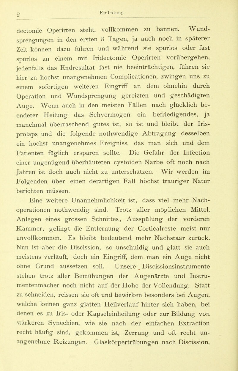 dectomie Operirten steht, vollkommen zu bannen. Wund- sprengungen in den ersten 8 Tagen, ja auch noch in späterer Zeit können dazu führen und während sie spurlos oder fast spurlos an einem mit Iridectomie Operirten vorübergehen, jedenfalls das Endresultat fast nie beeinträchtigen, führen sie hier zu höchst unangenehmen Complicationen, zwingen uns zu einem sofortigen weiteren Eingriff an dem ohnehin durch Operation und Wundsprengung gereizten und geschädigten Auge. Wenn auch in den meisten Fällen nach glücklich be- endeter Heilung das Sehvermögen ein befriedigendes, ja manchmal überraschend gutes ist, so ist und bleibt der Iris- prolaps und die folgende nothwendige Abtragung desselben ein höchst unangenehmes Ereigniss, das man sich und dem Patienten füglich ersparen sollte. Die Gefahr der Infection einer ungenügend überhäuteten cystoiden Narbe oft noch nach Jahren ist doch auch nicht zu unterschätzen. Wir werden im Folgenden über einen derartigen Fall höchst trauriger Natur berichten müssen. Eine weitere Unannehmlichkeit ist, dass viel mehr Nach- operationen nothwendig sind. Trotz aller möglichen Mittel, Anlegen eines grossen Schnittes, Ausspülung der vorderen Kammer, gelingt die Entfernung der Corticalreste meist nur unvollkommen. Es bleibt bedeutend mehr Nachstaar zurück. Nun ist aber die Discission, so unschuldig und glatt sie auch meistens verläuft, doch ein Eingriff, dem man ein Auge nicht ohne Grund aussetzen soll. Unsere t Discissionsinstrumente stehen, trotz aller Bemühungen der Augenärzte und Instru- mentenmacher noch nicht auf der Höhe der Vollendung. Statt zu schneiden, reissen sie oft und bewirken besonders bei Augen, welche keinen ganz glatten Heilverlauf hinter sich haben, bei denen es zu Iris- oder Kapseleinheilung oder zur Bildung von stärkeren Synechien, wie sie nach der einfachen Extraction recht häufig sind, gekommen ist, Zerrung und oft recht un- angenehme Reizungen. Glaskörpertrübungen nach Discission,