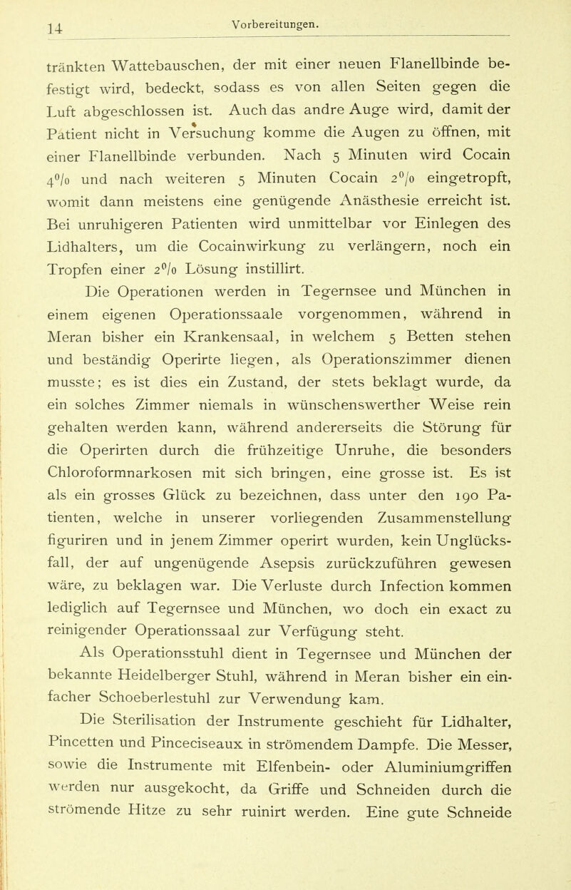 tränkten Wattebauschen, der mit einer neuen Flanellbinde be- festigt wird, bedeckt, sodass es von allen Seiten gegen die Luft abgeschlossen ist. Auch das andre Auge wird, damit der Patient nicht in Versuchung komme die Augen zu öffnen, mit einer Flanellbinde verbunden. Nach 5 Minuten wird Cocain 4°/o und nach weiteren 5 Minuten Cocain 2°/o eingetropft, womit dann meistens eine genügende Anästhesie erreicht ist. Bei unruhigeren Patienten wird unmittelbar vor Einlegen des Lidhalters, um die Cocain Wirkung zu verlängern, noch ein Tropfen einer 2°/o Lösung instillirt. Die Operationen werden in Tegernsee und München in einem eigenen Operationssaale vorgenommen, während in Meran bisher ein Krankensaal, in welchem 5 Betten stehen und beständig Operirte liegen, als Operationszimmer dienen musste; es ist dies ein Zustand, der stets beklagt wurde, da ein solches Zimmer niemals in wünschenswerther Weise rein gehalten werden kann, während andererseits die Störung für die Operirten durch die frühzeitige Unruhe, die besonders Chloroformnarkosen mit sich bringen, eine grosse ist. Es ist als ein grosses Glück zu bezeichnen, dass unter den 190 Pa- tienten, welche in unserer vorliegenden Zusammenstellung figuriren und in jenem Zimmer operirt wurden, kein Unglücks- fall, der auf ungenügende Asepsis zurückzuführen gewesen wäre, zu beklagen war. Die Verluste durch Infection kommen lediglich auf Tegernsee und München, wo doch ein exact zu reinigender Operationssaal zur Verfügung steht. Als Operationsstuhl dient in Tegernsee und München der bekannte Heidelberger Stuhl, während in Meran bisher ein ein- facher Schoeberlestuhl zur Verwendung kam. Die Sterilisation der Instrumente geschieht für Lidhalter, Pincetten und Pinceciseaux in strömendem Dampfe. Die Messer, sowie die Instrumente mit Elfenbein- oder Aluminiumgriffen werden nur ausgekocht, da Griffe und Schneiden durch die strömende Hitze zu sehr ruinirt werden. Eine gute Schneide