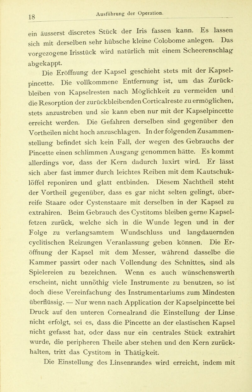 ein äusserst discretes Stück der Iris fassen kann. Es lassen sich mit derselben sehr hübsche kleine Colobome anlegen. Das vorgezogene Irisstück wird natürlich mit einem Scheerenschlag abgekappt. Die Eröffnung der Kapsel geschieht stets mit der Kapsel- pincette. Die vollkommene Entfernung ist, um das Zurück- bleiben von Kapselresten nach Möglichkeit zu vermeiden und die Resorption der zurückbleibenden Corticalreste zu ermöglichen, stets anzustreben und sie kann eben nur mit der Kapselpincette erreicht werden. Die Gefahren derselben sind gegenüber den Vortheilen nicht hoch anzuschlagen. In der folgenden Zusammen- stellung befindet sich kein Fall, der wegen des Gebrauchs der Pincette einen schlimmen Ausgang genommen hätte. Es kommt allerdings vor, dass der Kern dadurch luxirt wird. Er lässt sich aber fast immer durch leichtes Reiben mit dem Kautschuk- löffel reponiren und glatt entbinden. Diesem Nachtheil steht der Vortheil gegenüber, dass es gar nicht selten gelingt, über- reife Staare oder Cystenstaare mit derselben in der Kapsel zu extrahiren. Beim Gebrauch des Cystitoms bleiben gerne Kapsel- fetzen zurück, welche sich in die Wunde legen und in der Folge zu verlangsamtem Wundschluss und langdauernden cyclitischen Reizungen Veranlassung geben können. Die Er- öffnung der Kapsel mit dem Messer, während dasselbe die Kammer passirt oder nach Vollendung des Schnittes, sind als Spielereien zu bezeichnen. Wenn es auch wünschenswerth erscheint, nicht unnöthig viele Instrumente zu benutzen, so ist doch diese Vereinfachung des Instrumentariums zum Mindesten überflüssig. — Nur wenn nach Application der Kapselpincette bei Druck auf den unteren Cornealrand die Einstellung der Linse nicht erfolgt, sei es, dass die Pincette an der elastischen Kapsel nicht gefasst hat, oder dass nur ein centrales Stück extrahirt wurde, die peripheren Theile aber stehen und den Kern zurück- halten, tritt das Cystitom in Thätigkeit. Die Einstellung des Linsenrandes wird erreicht, indem mit