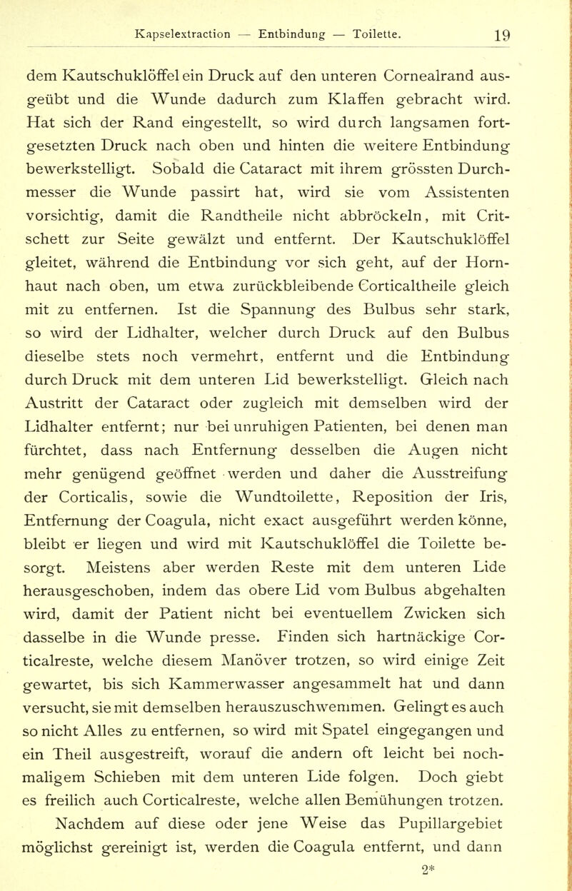 dem Kautschuklöffelein Druck auf den unteren Cornealrand aus- geübt und die Wunde dadurch zum Klaffen gebracht wird. Hat sich der Rand eingestellt, so wird durch langsamen fort- gesetzten Druck nach oben und hinten die weitere Entbindung bewerkstelligt. Sobald die Cataract mit ihrem grössten Durch- messer die Wunde passirt hat, wird sie vom Assistenten vorsichtig, damit die Randtheile nicht abbröckeln, mit Crit- schett zur Seite gewälzt und entfernt. Der Kautschuklöffel gleitet, während die Entbindung vor sich geht, auf der Horn- haut nach oben, um etwa zurückbleibende Corticaltheile gleich mit zu entfernen. Ist die Spannung des Bulbus sehr stark, so wird der Lidhalter, welcher durch Druck auf den Bulbus dieselbe stets noch vermehrt, entfernt und die Entbindung durch Druck mit dem unteren Lid bewerkstelligt. Gleich nach Austritt der Cataract oder zugleich mit demselben wird der Lidhalter entfernt; nur bei unruhigen Patienten, bei denen man fürchtet, dass nach Entfernung desselben die Augen nicht mehr genügend geöffnet werden und daher die Ausstreifung der Corticalis, sowie die Wundtoilette, Reposition der Iris, Entfernung der Coagula, nicht exact ausgeführt werden könne, bleibt er liegen und wird mit Kautschuklöffel die Toilette be- sorgt. Meistens aber werden Reste mit dem unteren Lide herausgeschoben, indem das obere Lid vom Bulbus abgehalten wird, damit der Patient nicht bei eventuellem Zwicken sich dasselbe in die Wunde presse. Einden sich hartnäckige Cor- ticalreste, welche diesem Manöver trotzen, so wird einige Zeit gewartet, bis sich Kammerwasser angesammelt hat und dann versucht, sie mit demselben herauszuschwemmen. Gelingt es auch so nicht Alles zu entfernen, so wird mit Spatel eingegangen und ein Theil ausgestreift, worauf die andern oft leicht bei noch- maligem Schieben mit dem unteren Lide folgen. Doch giebt es freilich auch Corticalreste, welche allen Bemühungen trotzen. Nachdem auf diese oder jene Weise das Pupillargebiet möglichst gereinigt ist, werden die Coagula entfernt, und dann 2*