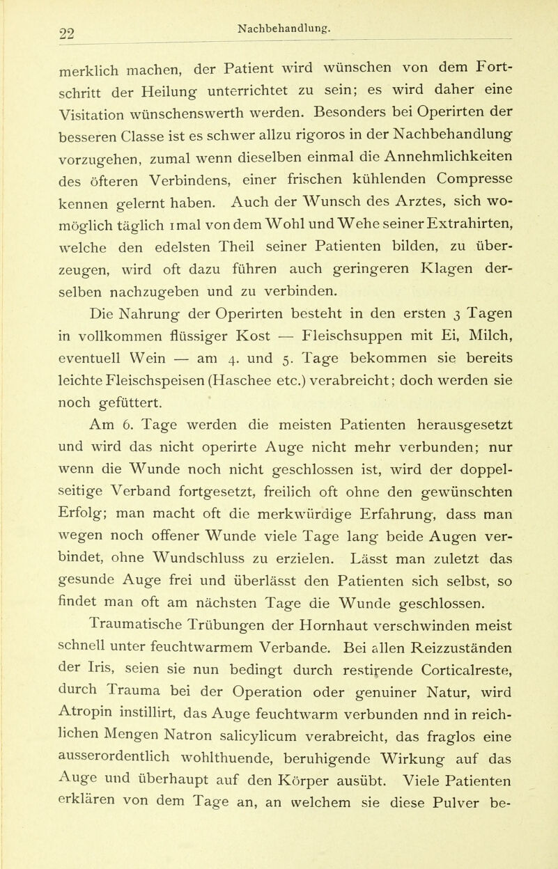 merklich machen, der Patient wird wünschen von dem Fort- schritt der Heilung unterrichtet zu sein; es wird daher eine Visitation wünschenswerth werden. Besonders bei Operirten der besseren Classe ist es schwer allzu rigoros in der Nachbehandlung vorzugehen, zumal wenn dieselben einmal die Annehmlichkeiten des öfteren Verbindens, einer frischen kühlenden Compresse kennen gelernt haben. Auch der Wunsch des Arztes, sich wo- möglich täglich i mal von dem Wohl und Wehe seiner Extrahirten, welche den edelsten Theil seiner Patienten bilden, zu über- zeugen, wird oft dazu führen auch geringeren Klagen der- selben nachzugeben und zu verbinden. Die Nahrung der Operirten besteht in den ersten 3 Tagen in vollkommen flüssiger Kost — Fleischsuppen mit Ei, Milch, eventuell Wein — am 4. und 5. Tage bekommen sie bereits leichte Fleischspeisen (Haschee etc.) verabreicht; doch werden sie noch gefüttert. Am 6. Tage werden die meisten Patienten herausgesetzt und wird das nicht operirte Auge nicht mehr verbunden; nur wenn die Wunde noch nicht geschlossen ist, wird der doppel- seitige Verband fortgesetzt, freilich oft ohne den gewünschten Erfolg; man macht oft die merkwürdige Erfahrung, dass man wegen noch offener Wunde viele Tage lang beide Augen ver- bindet, ohne Wundschluss zu erzielen. Lässt man zuletzt das gesunde Auge frei und überlässt den Patienten sich selbst, so findet man oft am nächsten Tage die Wunde geschlossen. Traumatische Trübungen der Hornhaut verschwinden meist schnell unter feuchtwarmem Verbände. Bei allen Reizzuständen der Iris, seien sie nun bedingt durch restirende Corticalreste, durch Trauma bei der Operation oder genuiner Natur, wird Atropin instillirt, das Auge feuchtwarm verbunden nnd in reich- lichen Mengen Natron salicylicum verabreicht, das fraglos eine ausserordentlich wohlthuende, beruhigende Wirkung auf das Auge und überhaupt auf den Körper ausübt. Viele Patienten erklären von dem Tage an, an welchem sie diese Pulver be-