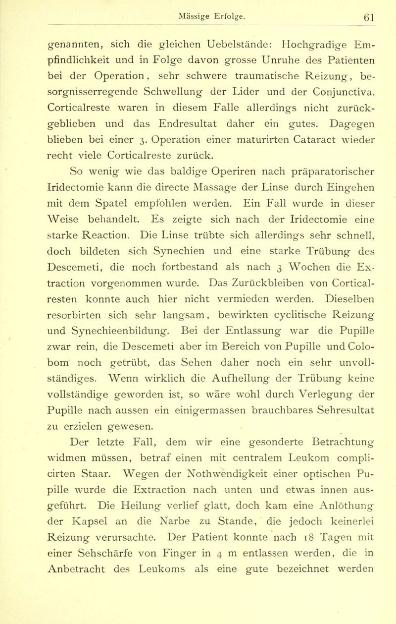 genannten, sich die gleichen Uebelstände: Hochgradige Em- pfindlichkeit und in Folge davon grosse Unruhe des Patienten bei der Operation, sehr schwere traumatische Reizung, be- sorgnisserregende Schwellung der Lider und der Conjunctiva. Corticalreste waren in diesem Falle allerdings nicht zurück- geblieben und das Endresultat daher ein gutes. Dagegen blieben bei einer 3. Operation einer maturirten Cataract wieder recht viele Corticalreste zurück. So wenig wie das baldige Operiren nach präparatorischer Iridectomie kann die directe Massage der Linse durch Eingehen mit dem Spatel empfohlen werden. Ein Fall wurde in dieser Weise behandelt. Es zeigte sich nach der Iridectomie eine starke Reaction. Die Linse trübte sich allerdings sehr schnell, doch bildeten sich Synechien und eine starke Trübung des Descemeti, die noch fortbestand als nach 3 Wochen die Ex- traction vorgenommen wurde. Das Zurückbleiben von Cortical- resten konnte auch hier nicht vermieden werden. Dieselben resorbirten sich sehr langsam, bewirkten cyclitische Reizung und Synechieenbildung. Bei der Entlassung war die Pupille zwar rein, die Descemeti aber im Bereich von Pupille und Colo- bom' noch getrübt, das Sehen daher noch ein sehr unvoll- ständiges. Wenn wirklich die Aufhellung der Trübung keine vollständige geworden ist, so wäre wohl durch Verlegung der Pupille nach aussen ein einigermassen brauchbares Sehresultat zu erzielen gewesen. Der letzte Fall, dem wir eine gesonderte Betrachtung widmen müssen, betraf einen mit centralem Leukom compli- cirten Staar. Wegen der Nothwendigkeit einer optischen Pu- pille wurde die Extraction nach unten und etwas innen aus- geführt. Die Heilung verlief glatt, doch kam eine Anlöthung der Kapsel an die Narbe zu Stande, die jedoch keinerlei Reizung verursachte. Der Patient konnte nach 18 Tagen mit einer Sehschärfe von Finger in 4 m entlassen werden, die in Anbetracht des Leukoms als eine gute bezeichnet werden