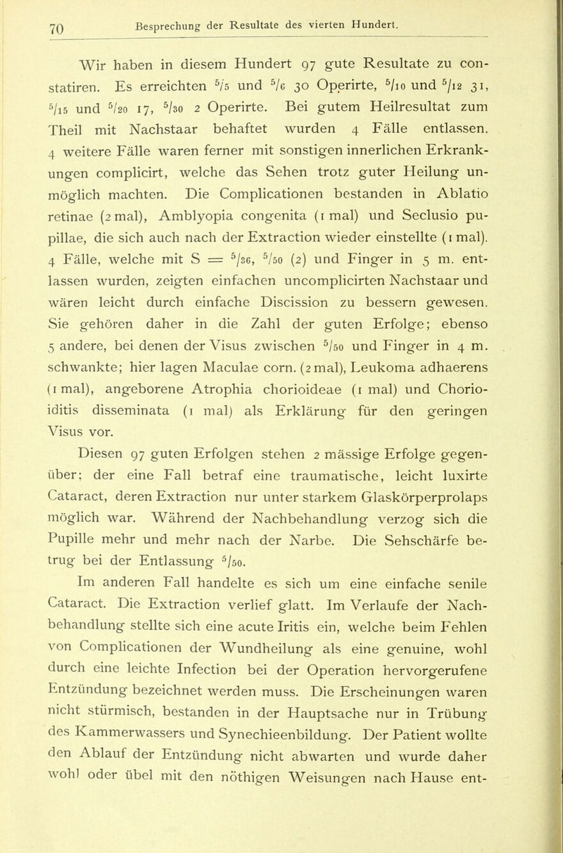 Wir haben in diesem Hundert 97 gute Resultate zu con- statiren. Es erreichten 5/5 und 5/e 30 Operirte, 5/io und 5/i2 31, 5/i5 und 5/2o 17, 5/3o 2 Operirte. Bei gutem Heilresultat zum Theil mit Nachstaar behaftet wurden 4 Fälle entlassen. 4 weitere Fälle waren ferner mit sonstigen innerlichen Erkrank- ungen complicirt, welche das Sehen trotz guter Heilung un- möglich machten. Die Complicationen bestanden in Ablatio retinae (2 mal), Amblyopia congenita (1 mal) und Seclusio pu- pillae, die sich auch nach der Extraction wieder einstellte (1 mal). 4 Fälle, welche mit S = 5/s6, 5/öo (2) und Finger in 5 m. ent- lassen wurden, zeigten einfachen uncomplicirten Nachstaar und wären leicht durch einfache Discission zu bessern gewesen. Sie gehören daher in die Zahl der guten Erfolge; ebenso 5 andere, bei denen der Visus zwischen 5/öo und Finger in 4 m. schwankte; hier lagen Maculae corn. (2 mal), Leukoma adhaerens (imal), angeborene Atrophia chorioideae (1 mal) und Chorio- iditis disseminata (1 mal) als Erklärung für den geringen Visus vor. Diesen 97 guten Erfolgen stehen 2 mässige Erfolge gegen- über; der eine Fall betraf eine traumatische, leicht luxirte Cataract, deren Extraction nur unter starkem Glaskörperprolaps möglich war. Während der Nachbehandlung verzog sich die Pupille mehr und mehr nach der Narbe. Die Sehschärfe be- trug bei der Entlassung 5/so. Im anderen Fall handelte es sich um eine einfache senile Cataract. Die Extraction verlief glatt. Im Verlaufe der Nach- behandlung stellte sich eine acute Iritis ein, welche beim Fehlen von Complicationen der Wundheilung als eine genuine, wohl durch eine leichte Infection bei der Operation hervorgerufene Entzündung bezeichnet werden muss. Die Erscheinungen waren nicht stürmisch, bestanden in der Hauptsache nur in Trübung des Kammerwassers und Synechieenbildung. Der Patient wollte den Ablauf der Entzündung nicht abwarten und wurde daher wohl oder übel mit den nöthigen Weisungen nach Hause ent-