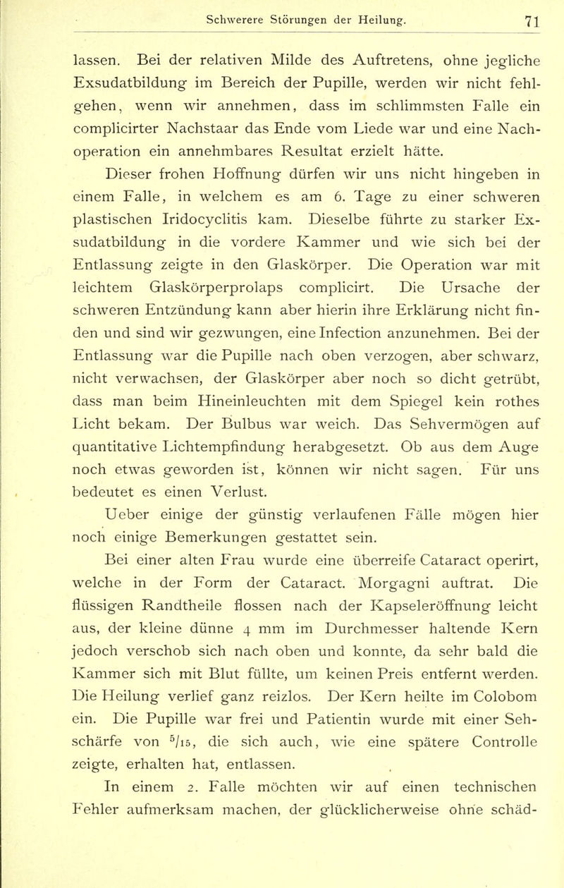 lassen. Bei der relativen Milde des Auftretens, ohne jegliche Exsudatbildung im Bereich der Pupille, werden wir nicht fehl- gehen, wenn wir annehmen, dass im schlimmsten Falle ein complicirter Nachstaar das Ende vom Liede war und eine Nach- operation ein annehmbares Resultat erzielt hätte. Dieser frohen Hoffnung dürfen wir uns nicht hingeben in einem Falle, in welchem es am 6. Tage zu einer schweren plastischen Iridocyclitis kam. Dieselbe führte zu starker Ex- sudatbildung in die vordere Kammer und wie sich bei der Entlassung zeigte in den Glaskörper. Die Operation war mit leichtem Glaskörperprolaps complicirt. Die Ursache der schweren Entzündung kann aber hierin ihre Erklärung nicht fin- den und sind wir gezwungen, eine Infection anzunehmen. Bei der Entlassung war die Pupille nach oben verzogen, aber schwarz, nicht verwachsen, der Glaskörper aber noch so dicht getrübt, dass man beim Hineinleuchten mit dem Spiegel kein rothes Licht bekam. Der Bulbus war weich. Das Sehvermögen auf quantitative Lichtempfindung herabgesetzt. Ob aus dem Auge noch etwas geworden ist, können wir nicht sagen. Für uns bedeutet es einen Verlust. Ueber einige der günstig verlaufenen Fälle mögen hier noch einige Bemerkungen gestattet sein. Bei einer alten Frau wurde eine überreife Cataract operirt, welche in der Form der Cataract. Morgagni auftrat. Die flüssigen Randtheile flössen nach der Kapseleröffnung leicht aus, der kleine dünne 4 mm im Durchmesser haltende Kern jedoch verschob sich nach oben und konnte, da sehr bald die Kammer sich mit Blut füllte, um keinen Preis entfernt werden. Die Heilung verlief ganz reizlos. Der Kern heilte im Colobom ein. Die Pupille war frei und Patientin wurde mit einer Seh- schärfe von 5/i5, die sich auch, wie eine spätere Controlle zeigte, erhalten hat, entlassen. In einem 2. Falle möchten wir auf einen technischen Fehler aufmerksam machen, der glücklicherweise ohne schäd-