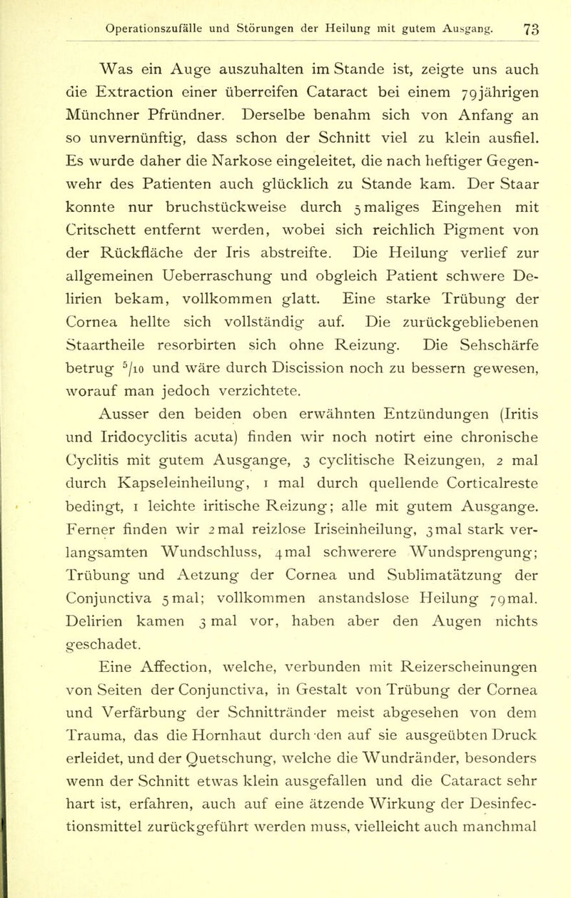 Was ein Auge auszuhalten im Stande ist, zeigte uns auch die Extraction einer überreifen Cataract bei einem 79jährigen Münchner Pfründner. Derselbe benahm sich von Anfang an so unvernünftig, dass schon der Schnitt viel zu klein ausfiel. Es wurde daher die Narkose eingeleitet, die nach heftiger Gegen- wehr des Patienten auch glücklich zu Stande kam. Der Staar konnte nur bruchstückweise durch 5 maliges Eingehen mit Critschett entfernt werden, wobei sich reichlich Pigment von der Rückfläche der Iris abstreifte. Die Heilung verlief zur allgemeinen Ueberraschung und obgleich Patient schwere De- lirien bekam, vollkommen glatt. Eine starke Trübung der Cornea hellte sich vollständig auf. Die zurückgebliebenen Staartheile resorbirten sich ohne Reizung. Die Sehschärfe betrug 5/io und wäre durch Discission noch zu bessern gewesen, worauf man jedoch verzichtete. Ausser den beiden oben erwähnten Entzündungen (Iritis und Iridocyclitis acuta) finden wir noch notirt eine chronische Cyclitis mit gutem Ausgange, 3 cyclitische Reizungen, 2 mal durch Kapseleinheilung, 1 mal durch quellende Corticalreste bedingt, 1 leichte iritische Reizung; alle mit gutem Ausgange. Ferner finden wir 2 mal reizlose Iriseinheilung, 3 mal stark ver- langsamten Wundschluss, 4mal schwerere Wundsprengung; Trübung und Aetzung der Cornea und Sublimatätzung der Conjunctiva 5mal; vollkommen anstandslose Heilung 7gmal. Delirien kamen 3 mal vor, haben aber den Augen nichts geschadet. Eine Affection, welche, verbunden mit Reizerscheinungen von Seiten der Conjunctiva, in Gestalt von Trübung der Cornea und Verfärbung der Schnittränder meist abgesehen von dem Trauma, das die Hornhaut durch den auf sie ausgeübten Druck erleidet, und der Quetschung, welche die Wundränder, besonders wenn der Schnitt etwas klein ausgefallen und die Cataract sehr hart ist, erfahren, auch auf eine ätzende WTrkung der Desinfec- tionsmittel zurückgeführt werden muss, vielleicht auch manchmal