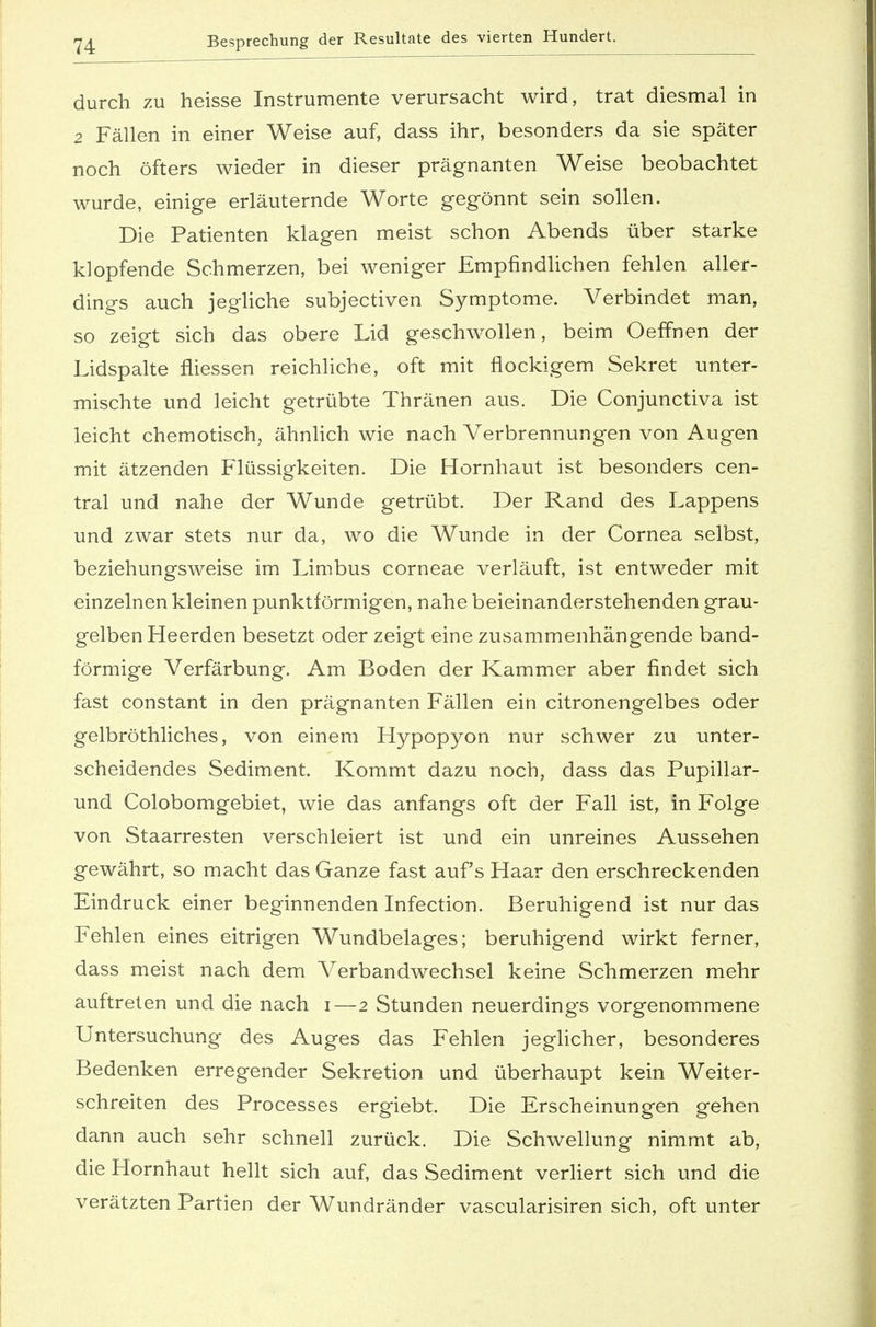 durch zu heisse Instrumente verursacht wird, trat diesmal in 2 Fällen in einer Weise auf, dass ihr, besonders da sie später noch öfters wieder in dieser prägnanten Weise beobachtet wurde, einige erläuternde Worte gegönnt sein sollen. Die Patienten klagen meist schon Abends über starke klopfende Schmerzen, bei weniger Empfindlichen fehlen aller- dings auch jegliche subjectiven Symptome. Verbindet man, so zeigt sich das obere Lid geschwollen, beim Oeffnen der Lidspalte fliessen reichliche, oft mit flockigem Sekret unter- mischte und leicht getrübte Thränen aus. Die Conjunctiva ist leicht chemotisch, ähnlich wie nach Verbrennungen von Augen mit ätzenden Flüssigkeiten. Die Hornhaut ist besonders cen- tral und nahe der Wunde getrübt. Der Rand des Lappens und zwar stets nur da, wo die Wunde in der Cornea selbst, beziehungsweise im Limbus corneae verläuft, ist entweder mit einzelnen kleinen punktförmigen, nahe beieinanderstehenden grau- gelben Heerden besetzt oder zeigt eine zusammenhängende band- förmige Verfärbung. Am Boden der Kammer aber findet sich fast constant in den prägnanten Fällen ein citronengelbes oder gelbröthliches, von einem Hypopyon nur schwer zu unter- scheidendes Sediment. Kommt dazu noch, dass das Pupillar- und Colobomgebiet, wie das anfangs oft der Fall ist, in Folge von Staarresten verschleiert ist und ein unreines Aussehen gewährt, so macht das Ganze fast aufs Haar den erschreckenden Eindruck einer beginnenden Infection. Beruhigend ist nur das Fehlen eines eitrigen Wundbelages; beruhigend wirkt ferner, dass meist nach dem Verbandwechsel keine Schmerzen mehr auftreten und die nach i—2 Stunden neuerdings vorgenommene Untersuchung des Auges das Fehlen jeglicher, besonderes Bedenken erregender Sekretion und überhaupt kein Weiter- schreiten des Processes ergiebt. Die Erscheinungen gehen dann auch sehr schnell zurück. Die Schwellung nimmt ab, die Hornhaut hellt sich auf, das Sediment verliert sich und die verätzten Partien der Wundränder vascularisiren sich, oft unter