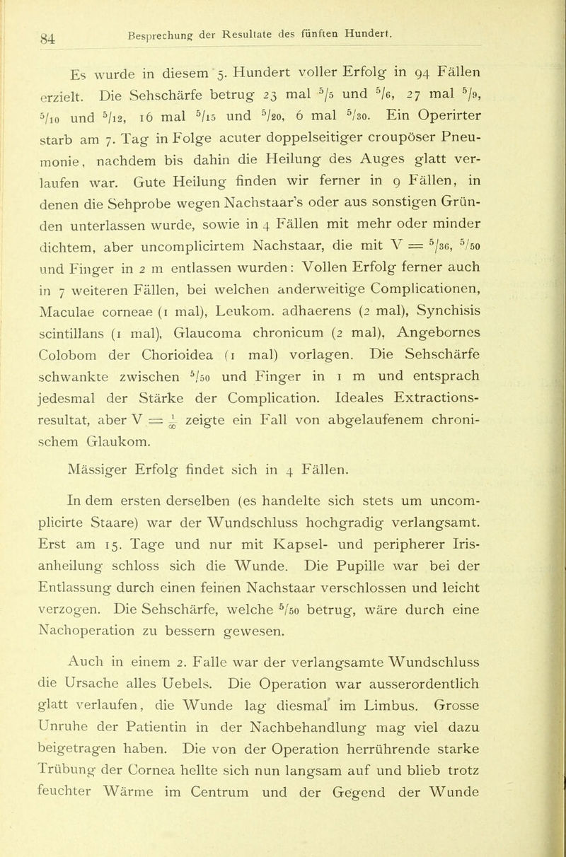 Es wurde in diesem 5. Hundert voller Erfolg in 94 Fällen erzielt. Die Sehschärfe betrug 23 mal 5/s und 5/e, 27 mal 5/9, 5/io und 5/i2, 16 mal 5/i5 und 5/2o, 6 mal 5/3o. Ein Operirter starb am 7. Tag in Folge acuter doppelseitiger croupöser Pneu- monie, nachdem bis dahin die Heilung des Auges glatt ver- laufen war. Gute Heilung finden wir ferner in 9 Fällen, in denen die Sehprobe wegen Nachstaar's oder aus sonstigen Grün- den unterlassen wurde, sowie in 4 Fällen mit mehr oder minder dichtem, aber uncomplicirtem Nachstaar, die mit V = 5/36, 5/öo und Finger in 2 m entlassen wurden: Vollen Erfolg ferner auch in 7 weiteren Fällen, bei welchen anderweitige Complicationen, Maculae corneae (1 mal), Leukom. adhaerens (2 mal), Synchisis scintillans (1 mal), Glaucoma chronicum (2 mal), Angebornes Colobom der Chorioidea (1 mal) vorlagen. Die Sehschärfe schwankte zwischen 5/öo und Finger in 1 m und entsprach jedesmal der Stärke der Complication. Ideales Extractions- resultat, aber V = 1. zeigte ein Fall von abgelaufenem chroni- schem Glaukom. Mässiger Erfolg findet sich in 4 Fällen. In dem ersten derselben (es handelte sich stets um uncom- plicirte Staare) war der Wundschluss hochgradig verlangsamt. Erst am 15. Tage und nur mit Kapsel- und peripherer Iris- anheilung schloss sich die Wunde. Die Pupille war bei der Entlassung durch einen feinen Nachstaar verschlossen und leicht verzogen. Die Sehschärfe, welche 5/so betrug, wäre durch eine Nachoperation zu bessern gewesen. Auch in einem 2. Falle war der verlangsamte Wundschluss die Ursache alles Uebels. Die Operation war ausserordentlich glatt verlaufen, die Wunde lag diesmal' im Limbus. Grosse Unruhe der Patientin in der Nachbehandlung mag viel dazu beigetragen haben. Die von der Operation herrührende starke Trübung der Cornea hellte sich nun langsam auf und blieb trotz feuchter Wärme im Centrum und der Gegend der Wunde