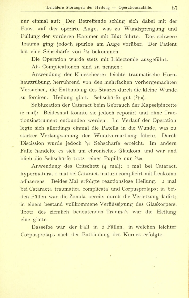 nur einmal auf: Der Betreffende schlug sich dabei mit der Faust auf das operirte Auge, was zu Wundsprengung und Füllung der vorderen Kammer mit Blut führte. Das schwere Trauma ging jedoch spurlos am Auge vorüber. Der Patient hat eine Sehschärfe von 5/c bekommen. Die Operation wurde stets mit Iridectomie ausgeführt. Als Complicationen sind zu nennen: Anwendung der Kniescheere: leichte traumatische Horn- hauttrübung, herrührend von den mehrfachen vorhergemachten Versuchen, die Entbindung des Staares durch die kleine Wunde zu forciren. Heilung glatt. Sehschärfe gut (5/io). Subluxation der Cataract beim Gebrauch der Kapselpincette (2 mal): Beidesmal konnte sie jedoch reponirt und ohne Trac- tionsinstrument entbunden werden. Im Verlauf der Operation legte sich allerdings einmal die Patella in die Wunde, was zu starker Verlangsamung der Wundvernarbung führte. Durch Discission wurde jedoch 5/6 Sehschärfe erreicht. Im andern Falle handelte es sich um chronisches Glaukom und war und blieb die Sehschärfe trotz reiner Pupille nur 5/öo. Anwendung des Critschett (4 mal): 1 mal bei Cataract. hypermatura, 1 mal bei Cataract. matura complicirt mit Leukoma adhaerens. Beides Mal erfolgte reactionslose Heilung. 2 mal bei Cataracta traumatica complicata und Corpusprolaps; in bei- den Fällen war die Zonula bereits durch die Verletzung lädirt; in einem bestand vollkommene Verflüssigung* des Glaskörpers. Trotz des ziemlich bedeutenden Trauma's war die Heilung eine glatte. Dasselbe war der Fall in 2 Fällen, in welchen leichter Corpusprolaps nach der Entbindung des Kernes erfolgte.