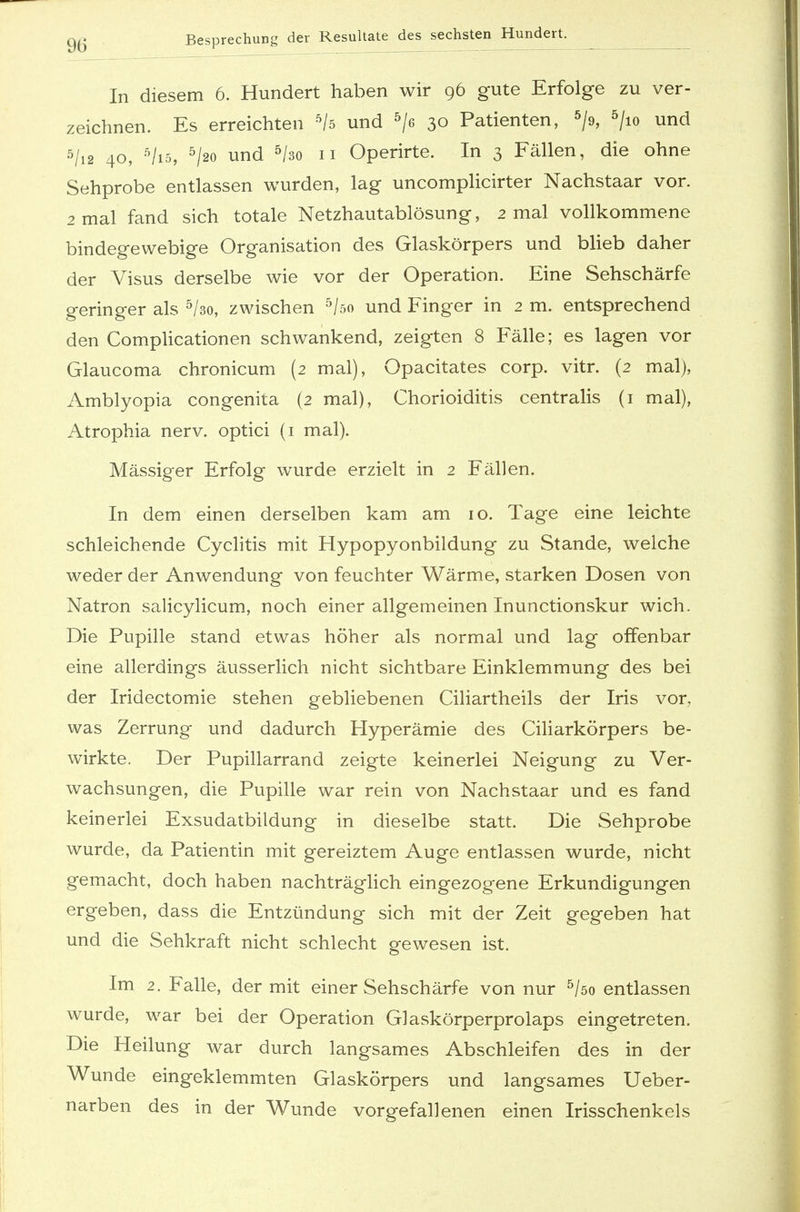 In diesem 6. Hundert haben wir 96 gute Erfolge zu ver- zeichnen. Es erreichten 5/ö und 5/e 30 Patienten, 5/9, 5/io und 5/i2 40, 5/i5, 5/2o und 5/so 11 Operirte. In 3 Fällen, die ohne Sehprobe entlassen wurden, lag uncomplicirter Nachstaar vor. 2 mal fand sich totale Netzhautablösung, 2 mal vollkommene bindegewebige Organisation des Glaskörpers und blieb daher der Visus derselbe wie vor der Operation. Eine Sehschärfe geringer als 5/3o, zwischen 5/öo und Finger in 2 m. entsprechend den Complicationen schwankend, zeigten 8 Fälle; es lagen vor Glaucoma chronicum (2 mal), Opacitates corp. vitr. (2 mal), Amblyopia congenita (2 mal), Chorioiditis centralis (1 mal), Atrophia nerv, optici (1 mal). Massiger Erfolg wurde erzielt in 2 Fällen. In dem einen derselben kam am 10. Tage eine leichte schleichende Cyclitis mit Hypopyonbildung zu Stande, welche weder der Anwendung von feuchter Wärme, starken Dosen von Natron salicylicum, noch einer allgemeinen Inunctionskur wich. Die Pupille stand etwas höher als normal und lag offenbar eine allerdings äusserlich nicht sichtbare Einklemmung des bei der Iridectomie stehen gebliebenen Ciliartheils der Iris vor, was Zerrung und dadurch Hyperämie des Ciliarkörpers be- wirkte. Der Pupillarrand zeigte keinerlei Neigung zu Ver- wachsungen, die Pupille war rein von Nachstaar und es fand keinerlei Exsudatbildung in dieselbe statt. Die Sehprobe wurde, da Patientin mit gereiztem Auge entlassen wurde, nicht gemacht, doch haben nachträglich eingezogene Erkundigungen ergeben, dass die Entzündung sich mit der Zeit gegeben hat und die Sehkraft nicht schlecht gewesen ist. Im 2. Falle, der mit einer Sehschärfe von nur 5/so entlassen wurde, war bei der Operation Glaskörperprolaps eingetreten. Die Heilung war durch langsames Abschleifen des in der Wunde eingeklemmten Glaskörpers und langsames Ueber- narben des in der Wunde vorgefallenen einen Irisschenkels