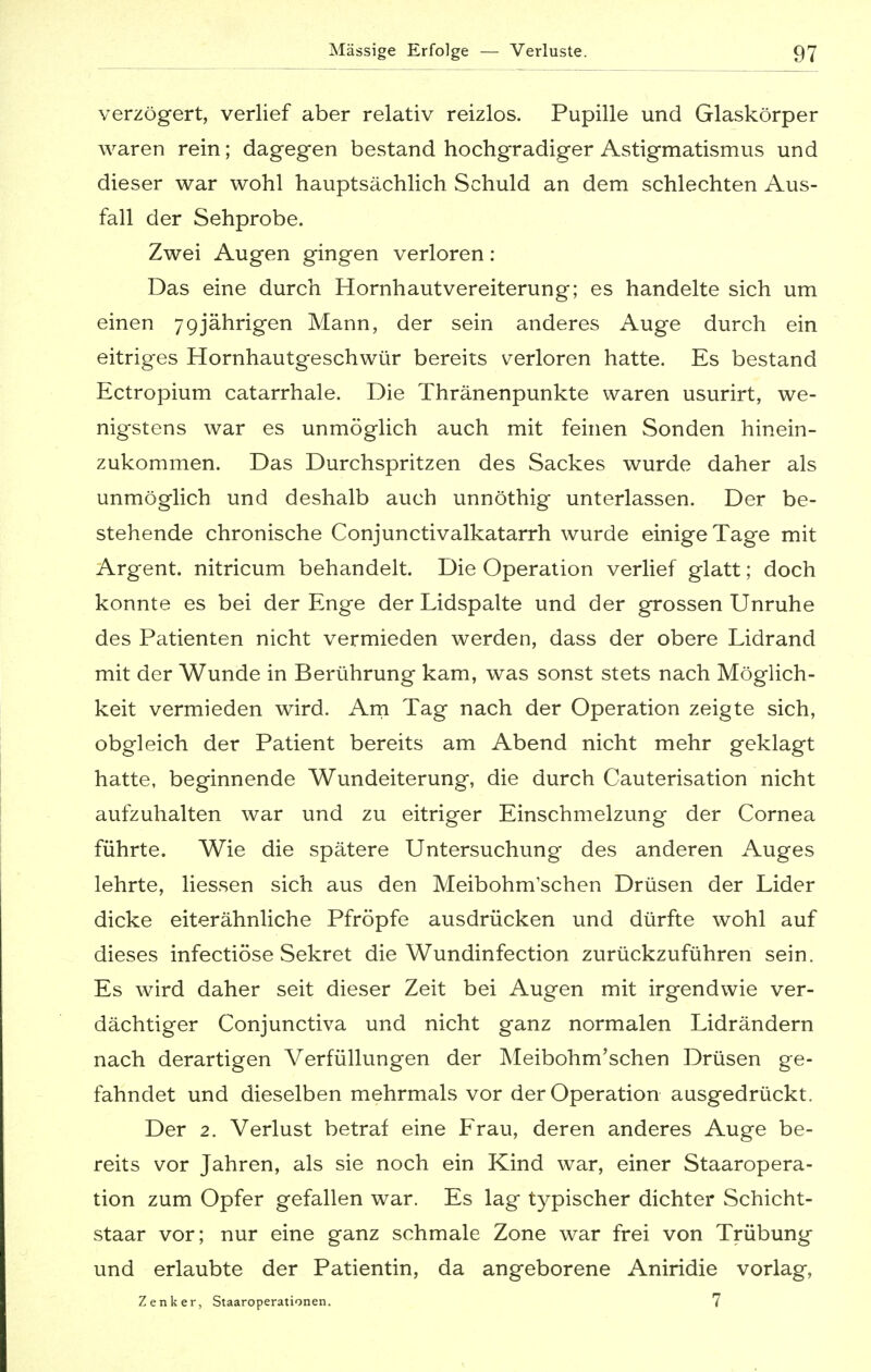 verzögert, verlief aber relativ reizlos. Pupille und Glaskörper waren rein; dagegen bestand hochgradiger Astigmatismus und dieser war wohl hauptsächlich Schuld an dem schlechten Aus- fall der Sehprobe. Zwei Augen gingen verloren: Das eine durch Hornhautvereiterung; es handelte sich um einen 79jährigen Mann, der sein anderes Auge durch ein eitriges Hornhautgeschwür bereits verloren hatte. Es bestand Ectropium catarrhale. Die Thränenpunkte waren usurirt, we- nigstens war es unmöglich auch mit feinen Sonden hinein- zukommen. Das Durchspritzen des Sackes wurde daher als unmöglich und deshalb auch unnöthig unterlassen. Der be- stehende chronische Conjunctivalkatarrh wurde einige Tage mit Argent. nitricum behandelt. Die Operation verlief glatt; doch konnte es bei der Enge der Lidspalte und der grossen Unruhe des Patienten nicht vermieden werden, dass der obere Lidrand mit der Wunde in Berührung kam, was sonst stets nach Möglich- keit vermieden wird. Am Tag nach der Operation zeigte sich, obgleich der Patient bereits am Abend nicht mehr geklagt hatte, beginnende Wundeiterung, die durch Cauterisation nicht aufzuhalten war und zu eitriger Einschmelzung der Cornea führte. Wie die spätere Untersuchung des anderen Auges lehrte, Hessen sich aus den Meibohm'schen Drüsen der Lider dicke eiterähnliche Pfropfe ausdrücken und dürfte wohl auf dieses infectiöse Sekret die Wundinfection zurückzuführen sein. Es wird daher seit dieser Zeit bei Augen mit irgendwie ver- dächtiger Conjunctiva und nicht ganz normalen Lidrändern nach derartigen Verfüllungen der Meibohm'schen Drüsen ge- fahndet und dieselben mehrmals vor der Operation ausgedrückt. Der 2. Verlust betraf eine Frau, deren anderes Auge be- reits vor Jahren, als sie noch ein Kind war, einer Staaropera- tion zum Opfer gefallen war. Es lag typischer dichter Schicht- staar vor; nur eine ganz schmale Zone war frei von Trübung und erlaubte der Patientin, da angeborene Aniridie vorlag, Zenker, Staaroperationen. 7