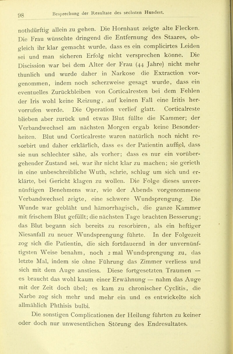 Besprechung der Resultate des sechsten Hundert. nothdürftig allein zu gehen. Die Hornhaut zeigte alte Flecken. Die Frau wünschte dringend die Entfernung des Staares, ob- gleich ihr klar gemacht wurde, dass es ein complicirtes Leiden sei und man sicheren Erfolg nicht versprechen könne. Die Discission war bei dem Alter der Frau (44 Jahre) nicht mehr thunlich und wurde daher in Narkose die Extraction vor- genommen, indem noch scherzweise gesagt wurde, dass ein eventuelles Zurückbleiben von Corticalresten bei dem Fehlen der Iris wohl keine Reizung, auf keinen Fall eine Iritis her- vorrufen werde. Die Operation verlief glatt. Corticalreste blieben aber zurück und etwas Blut füllte die Kammer; der Verbandwechsel am nächsten Morgen ergab keine Besonder- heiten. Blut und Corticalreste waren natürlich noch nicht re- sorbirt und daher erklärlich, dass es der Patientin auffiel, dass sie nun schlechter sähe, als vorher; dass es nur ein vorüber- gehender Zustand sei, war ihr nicht klar zu machen; sie gerieth in eine unbeschreibliche Wuth, schrie, schlug um sich und er- klärte, bei Gericht klagen zu wollen. Die Folge dieses unver- nünftigen Benehmens war, wie der Abends vorgenommene Verbandwechsel zeigte, eine schwere Wundsprengung. Die Wunde war gebläht und hämorrhagisch, die ganze Kammer mit frischem Blut gefüllt; die nächsten Tage brachten Besserung; das Blut begann sich bereits zu resorbiren, als ein heftiger Niesanfall zu neuer Wundsprengung führte. In der Folgezeit zog sich die Patientin, die sich fortdauernd in der unvernünf- tigsten Weise benahm, noch 2 mal Wundsprengung zu, das letzte Mal, indem sie ohne Führung das Zimmer verliess und sich mit dem Auge anstiess. Diese fortgesetzten Traumen — es braucht das wohl kaum einer Erwähnung — nahm das Auge mit der Zeit doch übel; es kam zu chronischer Cyclitis, die Narbe zog sich mehr und mehr ein und es entwickelte sich allmählich Phthisis bulbi. Die sonstigen Complicationen der Heilung führten zu keiner oder doch nur unwesentlichen Störung des Endresultates.
