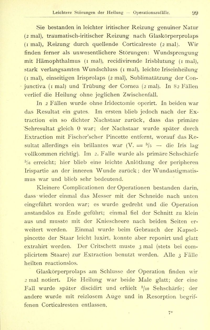 Sie bestanden in leichter iritischer Reizung genuiner Natur (2 mal), traumatisch-iritischer Reizung nach Glaskörperprolaps (1 mal), Reizung durch quellende Corticalreste (2 malj. Wir finden ferner als unwesentlichere Störungen: Wundsprengung mit Hämophthalmus (1 mal), recidivirende Irisblutung (1 mal), stark verlangsamten Wundschluss (1 mal), leichte Iriseinheilung (1 mal), einseitigen Irisprolaps (2 mal), Sublimatätzung der Con- junctiva (1 mal) und Trübung der Cornea (2 mal). In 82 Fällen verlief die Heilung ohne jeglichen Zwischenfall. In 2 Fällen wurde ohne Iridectomie operirt. In beiden war das Resultat ein gutes. Im ersten blieb jedoch nach der Ex- traction ein so dichter Nachstaar zurück, dass das primäre Sehresultat gleich 0 war; der Nachstaar wurde später durch Extraction mit Fischer'scher Pincette entfernt, worauf das Re- sultat allerdings ein brillantes war (V. == 5/s — die Iris lag vollkommen richtig). Im 2. Falle wurde als primäre Sehschärfe 5/g erreicht; hier blieb eine leichte Anlöthung der peripheren Irispartie an der inneren Wunde zurück ; der Wundastigmatis- mus war und blieb sehr bedeutend. Kleinere Complicationen der Operationen bestanden darin, dass wieder einmal das Messer mit der Schneide nach unten eingeführt worden war; es wurde gedreht und die Operation anstandslos zu Ende geführt; einmal fiel der Schnitt zu klein aus und musste mit der Kniescheere nach beiden Seiten er- weitert werden. Einmal wurde beim Gebrauch der Kapsel- pincette der Staar leicht luxirt, konnte aber reponirt und glatt extrahirt werden. Der Critschett muste 3 mal (stets bei com- plicirtem Staare) zur Extraction benutzt werden. Alle 3 Fälle heilten reactionslos. Glaskörperprolaps am Schlüsse der Operation finden wir 2 mal notiert. Die Heilung war beide Male glatt; der eine Fall wurde später discidirt und erhielt 5/io Sehschärfe; der andere wurde mit reizlosem Auge und in Resorption begrif- fenen Corticalresten entlassen. 7*