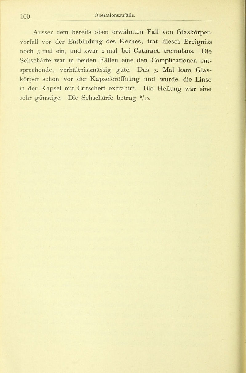 Ausser dem bereits oben erwähnten Fall von Glaskörper- vorfall vor der Entbindung des Kernes, trat dieses Ereigniss noch 3 mal ein, und zwar 2 mal bei Cataract. tremulans. Die Sehschärfe war in beiden Fällen eine den Complicationen ent- sprechende, verhältnissmässig gute. Das 3. Mal kam Glas- körper schon vor der Kapseleröffnung und wurde die Linse in der Kapsel mit Critschett extrahirt. Die Heilung war eine sehr günstige. Die Sehschärfe betrug 5/io.