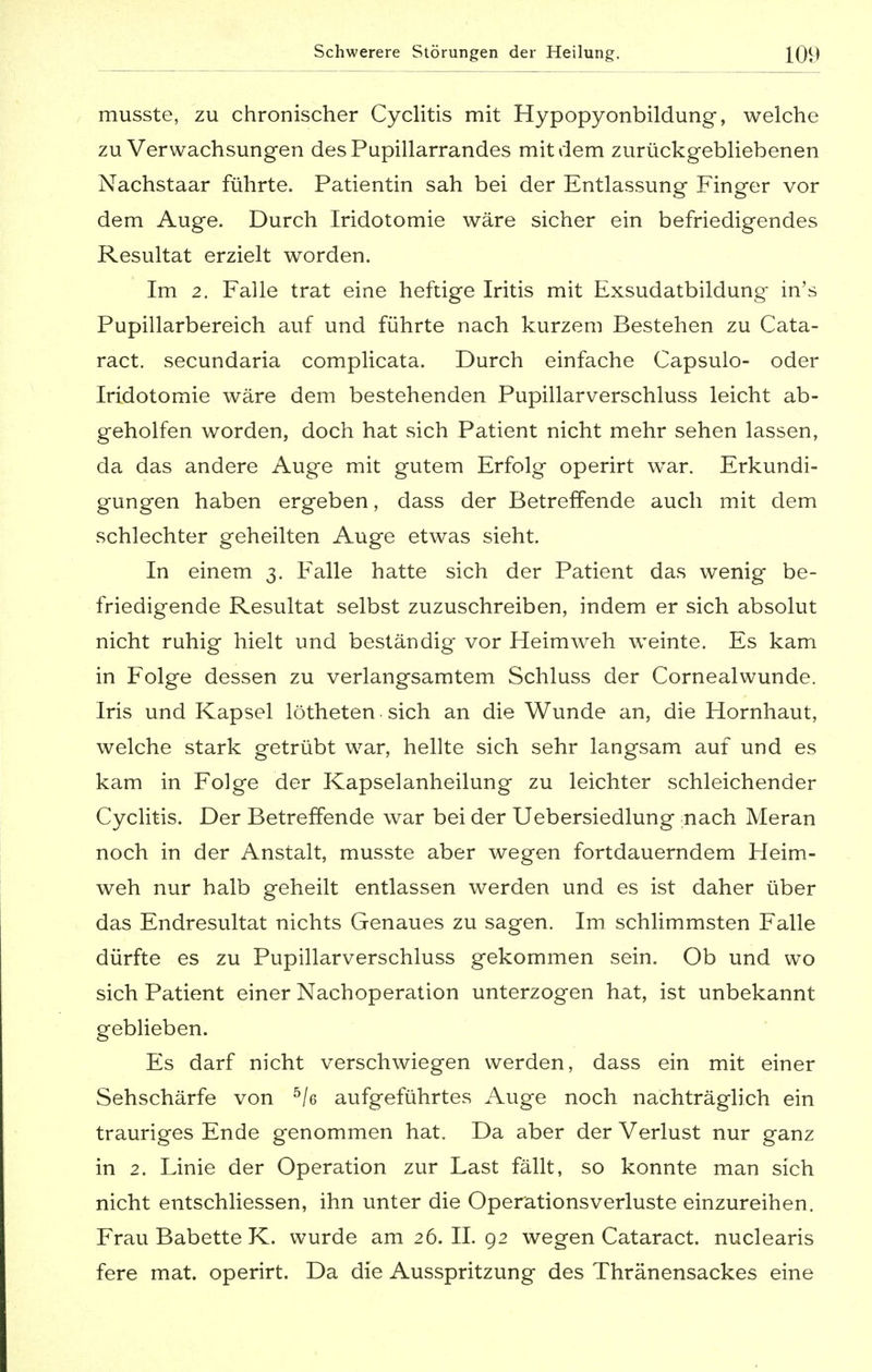 musste, zu chronischer Cyclitis mit Hypopyonbildung, welche zu Verwachsungen desPupillarrandes mit dem zurückgebliebenen Nachstaar führte. Patientin sah bei der Entlassung Finger vor dem Auge. Durch Iridotomie wäre sicher ein befriedigendes Resultat erzielt worden. Im 2. Falle trat eine heftige Iritis mit Exsudatbildung- in's Pupillarbereich auf und führte nach kurzem Bestehen zu Cata- ract. secundaria complicata. Durch einfache Capsulo- oder Iridotomie wäre dem bestehenden Pupillarverschluss leicht ab- geholfen worden, doch hat sich Patient nicht mehr sehen lassen, da das andere Auge mit gutem Erfolg operirt war. Erkundi- gungen haben ergeben, dass der Betreffende auch mit dem schlechter geheilten Auge etwas sieht. In einem 3. Falle hatte sich der Patient das wenig be- friedigende Resultat selbst zuzuschreiben, indem er sich absolut nicht ruhig hielt und beständig vor Heimweh weinte. Es kam in Folge dessen zu verlangsamtem Schluss der Cornealwunde. Iris und Kapsel lötheten sich an die Wunde an, die Hornhaut, welche stark getrübt war, hellte sich sehr langsam auf und es kam in Folge der Kapselanheilung zu leichter schleichender Cyclitis. Der Betreffende war bei der Uebersiedlung nach Meran noch in der Anstalt, musste aber wegen fortdauerndem Heim- weh nur halb geheilt entlassen werden und es ist daher über das Endresultat nichts Genaues zu sagen. Im schlimmsten Falle dürfte es zu Pupillarverschluss gekommen sein. Ob und wo sich Patient einer Nachoperation unterzogen hat, ist unbekannt geblieben. Es darf nicht verschwiegen werden, dass ein mit einer Sehschärfe von 5/e aufgeführtes Auge noch nachträglich ein trauriges Ende genommen hat. Da aber der Verlust nur ganz in 2. Linie der Operation zur Last fällt, so konnte man sich nicht entschliessen, ihn unter die Operationsverluste einzureihen. Frau Babette K. wurde am 26. II. 92 wegen Cataract. nuclearis fere mat. operirt. Da die Ausspritzung des Thränensackes eine