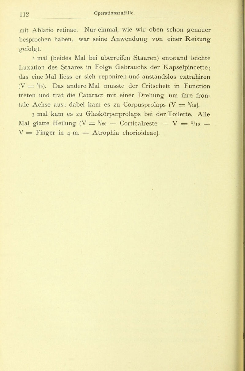 mit Ablatio retinae. Nur einmal, wie wir oben schon genauer besprochen haben, war seine Anwendung von einer Reizung gefolgt. 2 mal (beides Mal bei überreifen Staaren) entstand leichte Luxation des Staares in Folge Gebrauchs der Kapselpincette; das eine Mal liess er sich reponiren und anstandslos extrahiren (V = 5/9). Das andere Mal musste der Critschett in Function treten und trat die Cataract mit einer Drehung um ihre fron- tale Achse aus; dabei kam es zu Corpusprolaps (V == 5/iö). 3 mal kam es zu Glaskörperprolaps bei der Toilette. Alle Mal glatte Heilung (V — 5ho — Corticalreste — V = 5/io — V = Finger in 4 m. — Atrophia chorioideae).