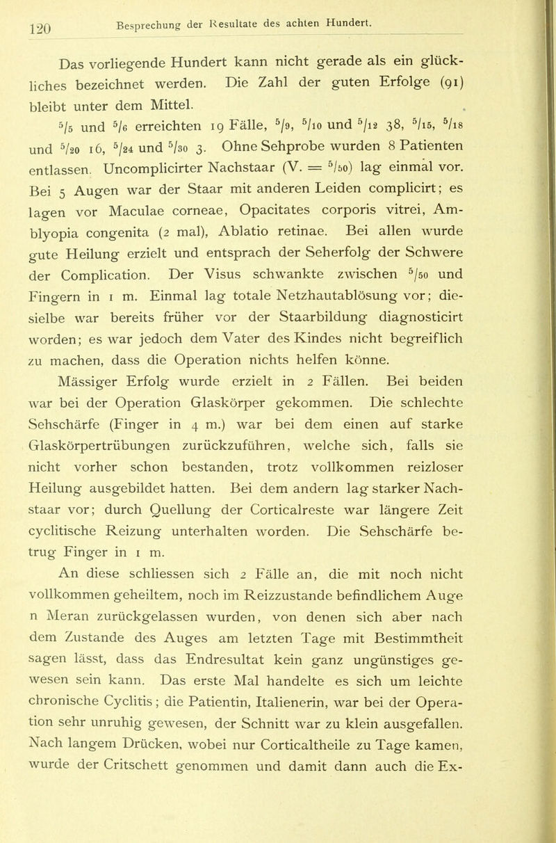 |»?q Besprechung der Resultate des achten Hundert. Das vorliegende Hundert kann nicht gerade als ein glück- liches bezeichnet werden. Die Zahl der guten Erfolge (91) bleibt unter dem Mittel. 5/s und 5/e erreichten 19 Fälle, 5/9, 5/io und 5/i2 38, 5/i5, 5/is und 5/2o 16, 5/24 und 5/3o 3. Ohne Sehprobe wurden 8 Patienten entlassen. Uncomplicirter Nachstaar (V. = 5/öo) lag einmal vor. Bei 5 Augen war der Staar mit anderen Leiden complicirt; es lagen vor Maculae corneae, Opacitates corporis vitrei, Am- blyopia congenita (2 mal), Ablatio retinae. Bei allen wurde gute Heilung erzielt und entsprach der Seherfolg der Schwere der Complication. Der Visus schwankte zwischen 5/so und Fingern in 1 m. Einmal lag totale Netzhautablösung vor; die- sielbe war bereits früher vor der Staarbildung diagnosticirt worden; es war jedoch dem Vater des Kindes nicht begreiflich zu machen, dass die Operation nichts helfen könne. Massiger Erfolg wurde erzielt in 2 Fällen. Bei beiden war bei der Operation Glaskörper gekommen. Die schlechte Sehschärfe (Finger in 4 m.) war bei dem einen auf starke Glaskörpertrübungen zurückzuführen, welche sich, falls sie nicht vorher schon bestanden, trotz vollkommen reizloser Heilung ausgebildet hatten. Bei dem andern lag starker Nach- staar vor; durch Quellung der Corticalreste war längere Zeit cyclitische Reizung unterhalten worden. Die Sehschärfe be- trug Finger in 1 m. An diese schliessen sich 2 Fälle an, die mit noch nicht vollkommen geheiltem, noch im Reizzustande befindlichem Auge n Meran zurückgelassen wurden, von denen sich aber nach dem Zustande des Auges am letzten Tage mit Bestimmtheit sagen lässt, dass das Endresultat kein ganz ungünstiges ge- wesen sein kann. Das erste Mal handelte es sich um leichte chronische Cyclitis; die Patientin, Italienerin, war bei der Opera- tion sehr unruhig gewesen, der Schnitt war zu klein ausgefallen. Nach langem Drücken, wobei nur Corticaltheile zu Tage kamen, wurde der Critschett genommen und damit dann auch die Ex-