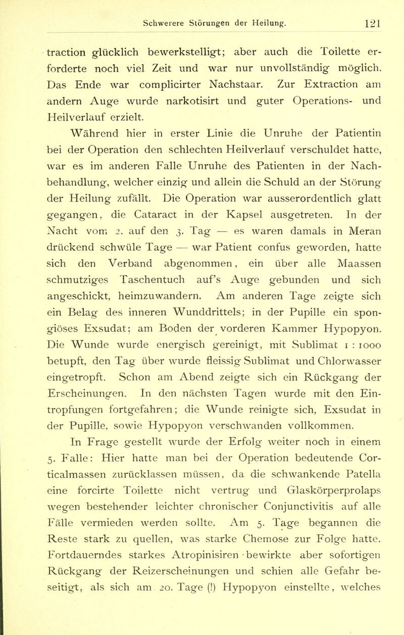 traction glücklich bewerkstelligt; aber auch die Toilette er- forderte noch viel Zeit und war nur unvollständig möglich. Das Ende war complicirter Nachstaar. Zur Extraction am andern Auge wurde narkotisirt und guter Operations- und Heilverlauf erzielt. Während hier in erster Linie die Unruhe der Patientin bei der Operation den schlechten Heilverlauf verschuldet hatte, war es im anderen Falle Unruhe des Patienten in der Nach- behandlung, welcher einzig und allein die Schuld an der Störung der Heilung zufällt. Die Operation war ausserordentlich glatt gegangen, die Cataract in der Kapsel ausgetreten. In der Nacht vom 2. auf den 3. Tag — es waren damals in Meran drückend schwüle Tage — war Patient confus geworden, hatte sich den Verband abgenommen, ein über alle Maassen schmutziges Taschentuch auf's Auge gebunden und sich angeschickt, heimzuw.andern. Am anderen Tage zeigte sich ein Belag des inneren Wunddrittels; in der Pupille ein spon- giöses Exsudat; am Boden der vorderen Kammer Hypopyon. Die Wunde wurde energisch gereinigt, mit Sublimat 1 : 1000 betupft, den Tag über wurde fleissig Sublimat und Chlorwasser eingetropft. Schon am Abend zeigte sich ein Rückgang der Erscheinungen. In den nächsten Tagen wurde mit den Ein- tropfungen fortgefahren; die Wunde reinigte sich, Exsudat in der Pupille, sowie Hypopyon verschwanden vollkommen. In Frage gestellt wurde der Erfolg weiter noch in einem 5. Falle: Hier hatte man bei der Operation bedeutende Cor- ticalmassen zurücklassen müssen, da die schwankende Patella eine forcirte Toilette nicht vertrug und Glaskörperprolaps wegen bestehender leichter chronischer Conjunctivitis auf alle Fälle vermieden werden sollte. Am 5. Tage begannen die Reste stark zu quellen, was starke Chemose zur Folge hatte. Fortdauerndes starkes Atropinisiren - bewirkte aber sofortigen Rückgang der Reizerscheinungen und schien alle Gefahr be- seitigt, als sich am 20. Tage (!) Hypopyon einstellte, welches