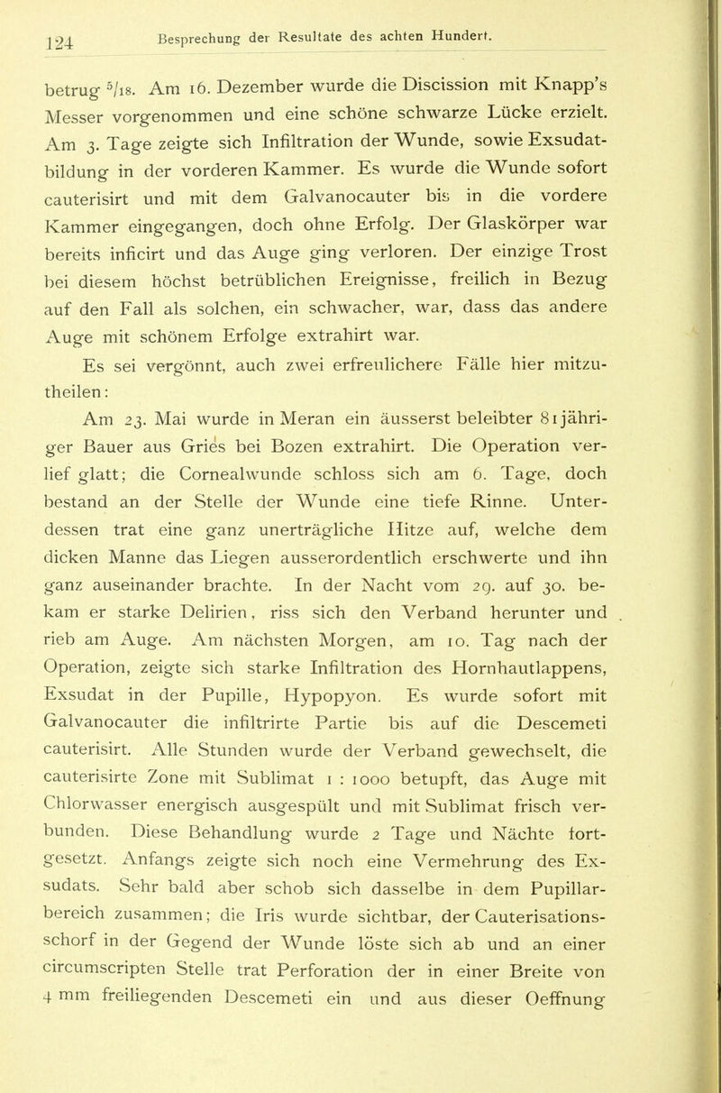 betrug 5Iis. Am 16. Dezember wurde die Discission mit Knapp's Messer vorgenommen und eine schöne schwarze Lücke erzielt. Am 3. Tage zeigte sich Infiltration der Wunde, sowie Exsudat- bildung in der vorderen Kammer. Es wurde die Wunde sofort cauterisirt und mit dem Galvanocauter bis in die vordere Kammer eingegangen, doch ohne Erfolg. Der Glaskörper war bereits inficirt und das Auge ging verloren. Der einzige Trost bei diesem höchst betrüblichen Ereignisse, freilich in Bezug auf den Fall als solchen, ein schwacher, war, dass das andere Auge mit schönem Erfolge extrahirt war. Es sei vergönnt, auch zwei erfreulichere Fälle hier mitzu- theilen: Am 23. Mai wurde in Meran ein äusserst beleibter 81 jähri- ger Bauer aus Gries bei Bozen extrahirt. Die Operation ver- lief glatt; die Cornealwunde schloss sich am 6. Tage, doch bestand an der Stelle der Wunde eine tiefe Rinne. Unter- dessen trat eine ganz unerträgliche Hitze auf, welche dem dicken Manne das Liegen ausserordentlich erschwerte und ihn ganz auseinander brachte. In der Nacht vom 29. auf 30. be- kam er starke Delirien, riss sich den Verband herunter und rieb am Auge. Am nächsten Morgen, am 10. Tag nach der Operation, zeigte sich starke Infiltration des Hornhautlappens, Exsudat in der Pupille, Hypopyon. Es wurde sofort mit Galvanocauter die infiltrirte Partie bis auf die Descemeti cauterisirt. Alle Stunden wurde der Verband gewechselt, die cauterisirte Zone mit Sublimat 1 : 1000 betupft, das Auge mit Chlorwasser energisch ausgespült und mit Sublimat frisch ver- bunden. Diese Behandlung wurde 2 Tage und Nächte fort- gesetzt. Anfangs zeigte sich noch eine Vermehrung des Ex- sudats. Sehr bald aber schob sich dasselbe in dem Pupillar- bereich zusammen; die Iris wurde sichtbar, der Cauterisations- schorf in der Gegend der Wunde löste sich ab und an einer circumscripten Stelle trat Perforation der in einer Breite von 4 mm freiliegenden Descemeti ein und aus dieser Oeffnung