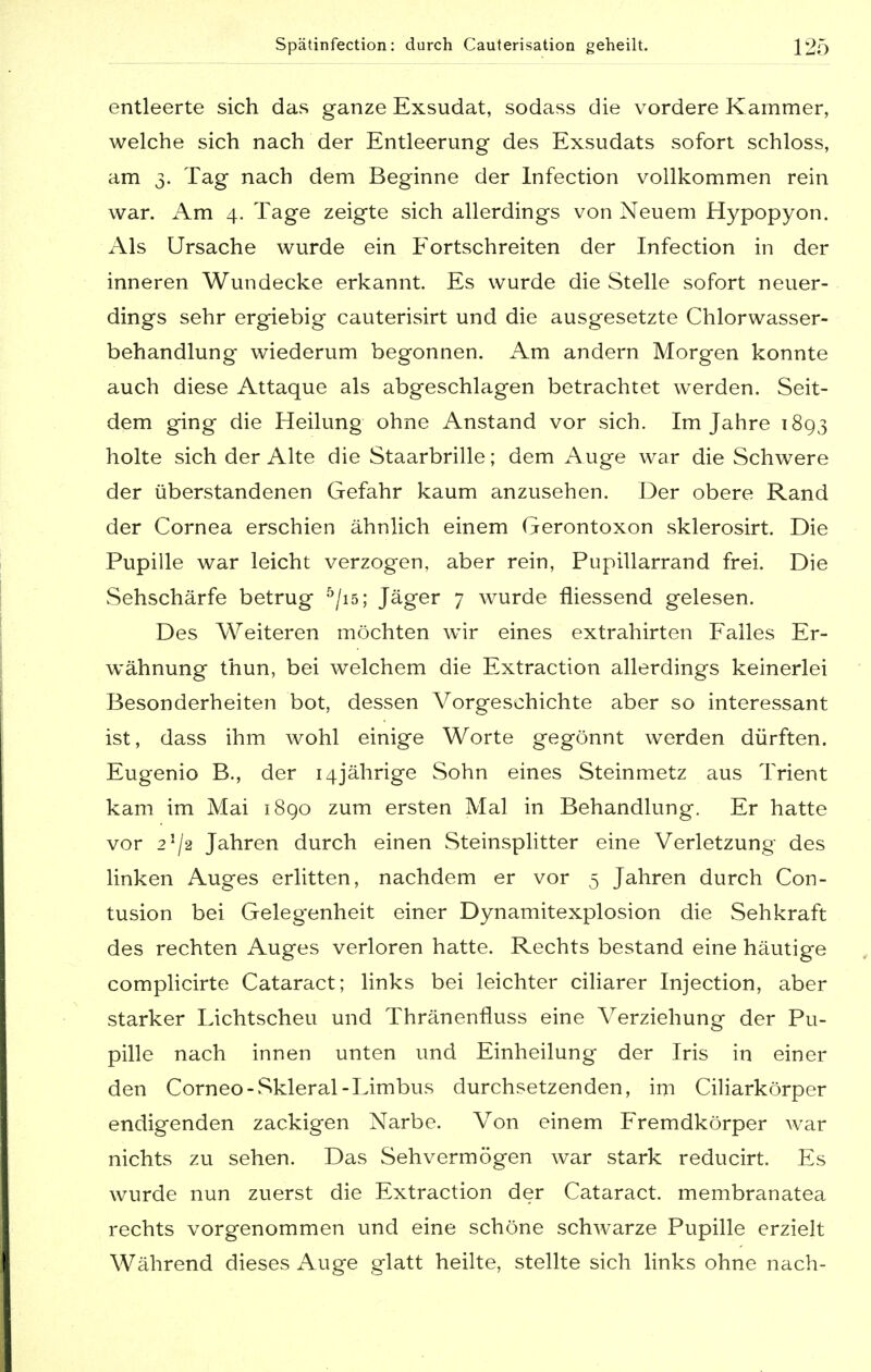 entleerte sich das ganze Exsudat, sodass die vordere Kammer, welche sich nach der Entleerung des Exsudats sofort schloss, am 3. Tag nach dem Beginne der Infection vollkommen rein war. Am 4. Tage zeigte sich allerdings von Neuem Hypopyon. Als Ursache wurde ein Fortschreiten der Infection in der inneren Wundecke erkannt. Es wurde die Stelle sofort neuer- dings sehr ergiebig cauterisirt und die ausgesetzte Chlorwasser- behandlung wiederum begonnen. Am andern Morgen konnte auch diese Attaque als abgeschlagen betrachtet werden. Seit- dem ging die Heilung ohne Anstand vor sich. Im Jahre 1893 holte sich der Alte die Staarbrille; dem Auge war die Schwere der überstandenen Gefahr kaum anzusehen. Der obere Rand der Cornea erschien ähnlich einem Gerontoxon sklerosirt. Die Pupille war leicht verzogen, aber rein, Pupillarrand frei. Die Sehschärfe betrug 5/is; Jäger 7 wurde fliessend gelesen. Des Weiteren möchten wir eines extrahirten Falles Er- wähnung thun, bei welchem die Extraction allerdings keinerlei Besonderheiten bot, dessen Vorgeschichte aber so interessant ist, dass ihm wohl einige Worte gegönnt werden dürften. Eugenio B., der 14jährige Sohn eines Steinmetz aus Trient kam im Mai 1890 zum ersten Mal in Behandlung. Er hatte vor 2]/2 Jahren durch einen Steinsplitter eine Verletzung des linken Auges erlitten, nachdem er vor 5 Jahren durch Con- tusion bei Gelegenheit einer Dynamitexplosion die Sehkraft des rechten Auges verloren hatte. Rechts bestand eine häutige complicirte Cataract; links bei leichter ciliarer Injection, aber starker Lichtscheu und Thränenfluss eine Verziehung der Pu- pille nach innen unten und Einheilung der Iris in einer den Corneo-Skleral-Limbus durchsetzenden, im Ciliarkörper endigenden zackigen Narbe. Von einem Fremdkörper war nichts zu sehen. Das Sehvermögen war stark reducirt. Es wurde nun zuerst die Extraction der Cataract. membranatea rechts vorgenommen und eine schöne schwarze Pupille erzielt Während dieses Auge glatt heilte, stellte sich links ohne nach-
