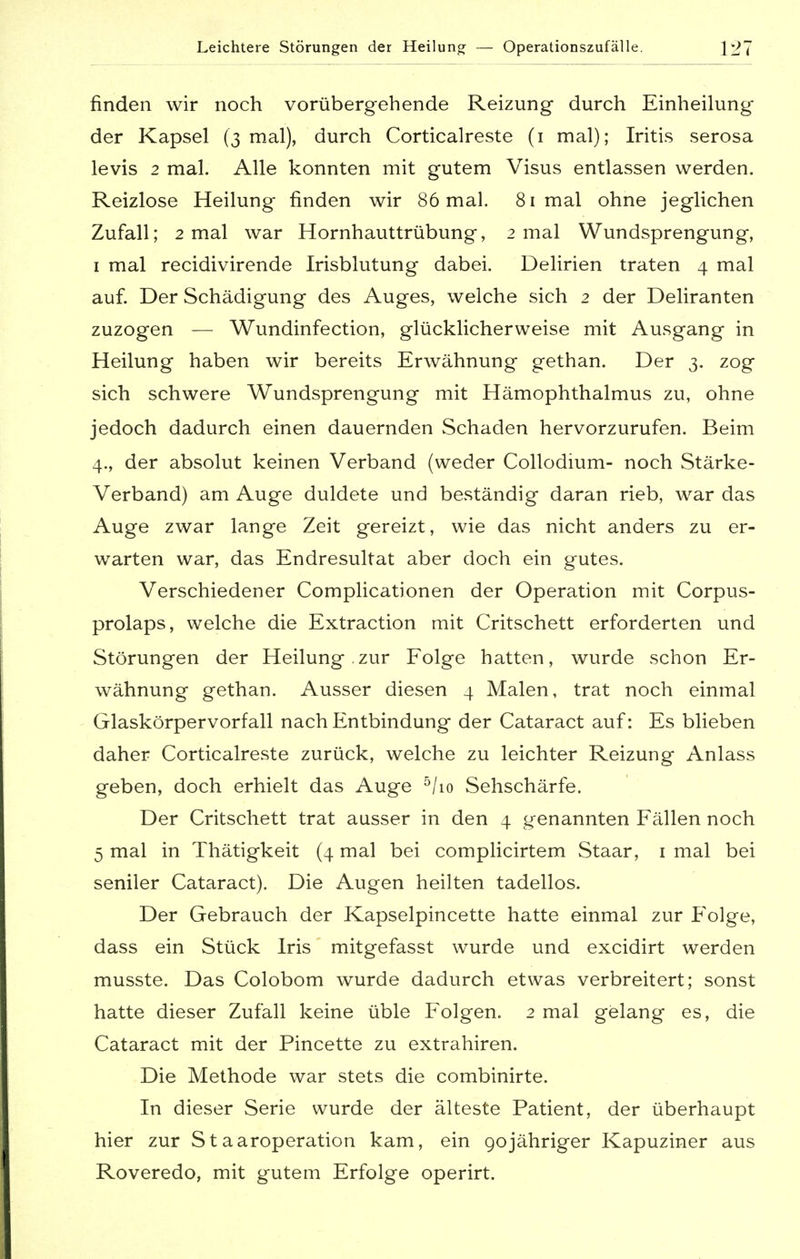 Leichtere Störungen der Heilung — Operationszufälle. \21 finden wir noch vorübergehende Reizung durch Einheilung der Kapsel (3 mal), durch Corticalreste (1 mal); Iritis serosa levis 2 mal. Alle konnten mit gutem Visus entlassen werden. Reizlose Heilung finden wir 86 mal. 81 mal ohne jeglichen Zufall; 2 mal war Hornhauttrübung, 2 mal Wundsprengung, 1 mal recidivirende Irisblutung dabei. Delirien traten 4 mal auf. Der Schädigung des Auges, welche sich 2 der Deliranten zuzogen — Wundinfection, glücklicherweise mit Ausgang in Heilung haben wir bereits Erwähnung gethan. Der 3. zog sich schwere Wundsprengung mit Hämophthalmus zu, ohne jedoch dadurch einen dauernden Schaden hervorzurufen. Beim 4., der absolut keinen Verband (weder Collodium- noch Stärke- Verband) am Auge duldete und beständig daran rieb, war das Auge zwar lange Zeit gereizt, wie das nicht anders zu er- warten war, das Endresultat aber doch ein gutes. Verschiedener Complicationen der Operation mit Corpus- prolaps, welche die Extraction mit Critschett erforderten und Störungen der Heilung.zur Folge hatten, wurde schon Er- wähnung gethan. Ausser diesen 4 Malen, trat noch einmal Glaskörpervorfall nach Entbindung der Cataract auf: Es blieben daher Corticalreste zurück, welche zu leichter Reizung Anlass geben, doch erhielt das Auge 5/io Sehschärfe. Der Critschett trat ausser in den 4 genannten Fällen noch 5 mal in Thätigkeit (4 mal bei complicirtem Staar, 1 mal bei seniler Cataract). Die Augen heilten tadellos. Der Gebrauch der Kapselpincette hatte einmal zur Folge, dass ein Stück Iris mitgefasst wurde und excidirt werden musste. Das Colobom wurde dadurch etwas verbreitert; sonst hatte dieser Zufall keine üble Folgen. 2 mal gelang es, die Cataract mit der Pincette zu extrahiren. Die Methode war stets die combinirte. In dieser Serie wurde der älteste Patient, der überhaupt hier zur St aaroperation kam, ein gojähriger Kapuziner aus Roveredo, mit gutem Erfolge operirt.