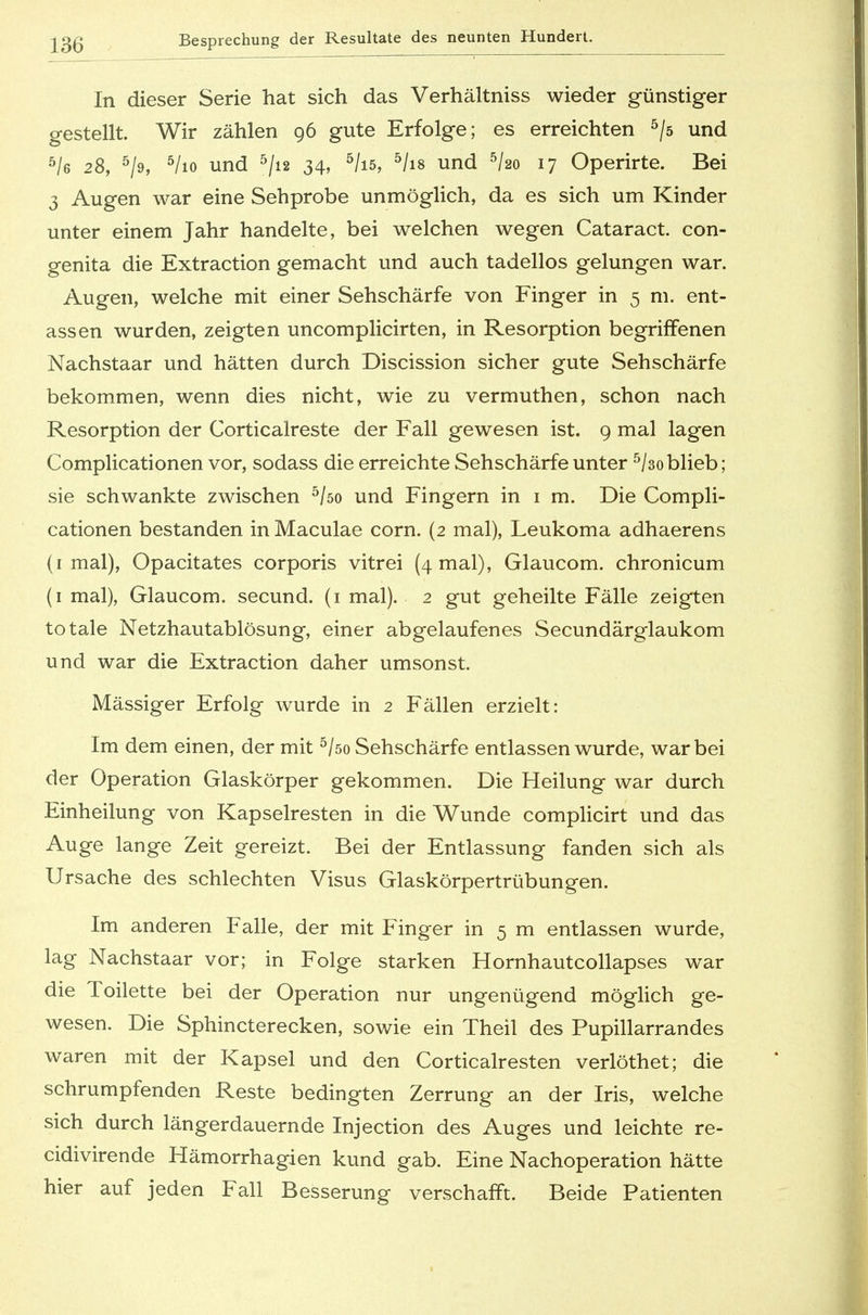 In dieser Serie hat sich das Verhältniss wieder günstiger gestellt. Wir zählen 96 gute Erfolge; es erreichten 5/s und 5/e 28, 5/9, 5/io und 5/i2 34, 5/i5, 5/is und 5ko 17 Operirte. Bei 3 Augen war eine Sehprobe unmöglich, da es sich um Kinder unter einem Jahr handelte, bei welchen wegen Cataract. con- genita die Extraction gemacht und auch tadellos gelungen war. Augen, welche mit einer Sehschärfe von Finger in 5 m. ent- assen wurden, zeigten uncomplicirten, in Resorption begriffenen Nachstaar und hätten durch Discission sicher gute Sehschärfe bekommen, wenn dies nicht, wie zu vermuthen, schon nach Resorption der Corticalreste der Fall gewesen ist. 9 mal lagen Complicationen vor, sodass die erreichte Sehschärfe unter 5/3o blieb; sie schwankte zwischen 5/öo und Fingern in 1 m. Die Compli- cationen bestanden in Maculae corn. (2 mal), Leukoma adhaerens (1 mal), Opacitates corporis vitrei (4 mal), Glaucom. chronicum (1 mal), Glaucom. secund. (1 mal). 2 gut geheilte Fälle zeigten totale Netzhautablösung, einer abgelaufenes Secundärglaukom und war die Extraction daher umsonst. Massiger Erfolg wurde in 2 Fällen erzielt: Im dem einen, der mit 5/öo Sehschärfe entlassen wurde, war bei der Operation Glaskörper gekommen. Die Heilung war durch Einheilung von Kapselresten in die Wunde complicirt und das Auge lange Zeit gereizt. Bei der Entlassung fanden sich als Ursache des schlechten Visus Glaskörpertrübungen. Im anderen Falle, der mit Finger in 5 m entlassen wurde, lag Nachstaar vor; in Folge starken Hornhautcollapses war die Toilette bei der Operation nur ungenügend möglich ge- wesen. Die Sphincterecken, sowie ein Theil des Pupillarrandes waren mit der Kapsel und den Corticalresten verlöthet; die schrumpfenden Reste bedingten Zerrung an der Iris, welche sich durch längerdauernde Injection des Auges und leichte re- cidivirende Hämorrhagien kund gab. Eine Nachoperation hätte hier auf jeden Fall Besserung verschafft. Beide Patienten