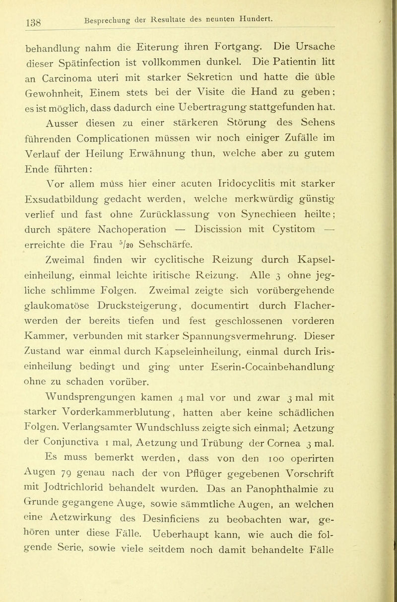 behandlung nahm die Eiterung ihren Fortgang. Die Ursache dieser Spätinfection ist vollkommen dunkel. Die Patientin litt an Carcinoma uteri mit starker Sekretion und hatte die üble Gewohnheit, Einem stets bei der Visite die Hand zu geben; es ist möglich, dass dadurch eine Uebertragung stattgefunden hat. Ausser diesen zu einer stärkeren Störung des Sehens führenden Complicationen müssen wir noch einiger Zufälle im Verlauf der Heilung Erwähnung thun, welche aber zu gutem Ende führten: Vor allem müss hier einer acuten Tridocyclitis mit starker Exsudatbildung gedacht werden, welche merkwürdig günstig verlief und fast ohne Zurücklassung von Synechieen heilte; durch spätere Nachoperation — Discission mit Cystitom — erreichte die Frau 5/2o Sehschärfe. Zweimal finden wir cyclitische Reizung durch Kapsel- einheilung, einmal leichte iritische Reizung. Alle 3 ohne jeg- liche schlimme Folgen. Zweimal zeigte sich vorübergehende glaukomatöse Drucksteigerung, documentirt durch Flacher- werden der bereits tiefen und fest geschlossenen vorderen Kammer, verbunden mit starker Spannungsvermehrung. Dieser Zustand war einmal durch Kapseleinheilung, einmal durch Iris- einheilung bedingt und ging unter Eserin-Cocainbehandlung ohne zu schaden vorüber. Wundsprengungen kamen 4 mal vor und zwar 3 mal mit starker Vorderkammerblutung, hatten aber keine schädlichen Folgen. Verlangsamter Wundschluss zeigte sich einmal; Aetzung der Conjunctiva 1 mal, Aetzung und Trübung der Cornea 3 mal. Es muss bemerkt werden, dass von den 100 operirten Augen 79 genau nach der von Pflüger gegebenen Vorschrift mit Jodtrichlorid behandelt wurden. Das an Panophthalmie zu Grunde gegangene Auge, sowie sämmtliche Augen, an welchen eine Aetzwirkung des Desinficiens zu beobachten war, ge- hören unter diese Fälle. Ueberhaupt kann, wie auch die fol- gende Serie, sowie viele seitdem noch damit behandelte Fälle