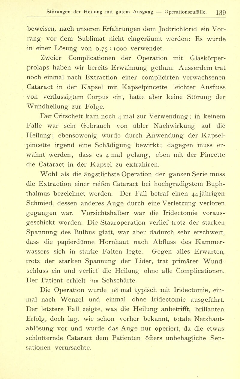 Störungen der Heilung mit gutem Ausgang — Operationszufälle. ^39 beweisen, nach unseren Erfahrungen dem Jodtrichlorid ein Vor- rang vor dem Sublimat nicht eingeräumt werden: Es wurde in einer Lösung von 0,75 : 1000 verwendet. Zweier Complicationen der Operation mit Glaskörper- prolaps haben wir bereits Erwähnung gethan. Ausserdem trat noch einmal nach Extraction einer complicirten verwachsenen Cataract in der Kapsel mit Kapselpincette leichter Ausfluss von verflüssigtem Corpus ein, hatte aber keine Störung der Wundheilung zur Folge. Der Critschett kam noch 4 mal zur Verwendung; in keinem Falle war sein Gebrauch von übler Nachwirkung auf die Heilung; ebensowenig wurde durch Anwendung der Kapsel- pincette irgend eine Schädigung bewirkt; dagegen muss er- wähnt werden, dass es 4 mal gelang, eben mit der Pincette die Cataract in der Kapsel zu extrahiren. Wohl als die ängstlichste Operation der ganzen Serie muss die Extraction einer reifen Cataract bei hochgradigstem Buph- thalmus bezeichnet werden. Der Fall betraf einen 44 jährigen Schmied, dessen anderes Auge durch eine Verletzung verloren gegangen war. Vorsichtshalber war die Iridectomie voraus- geschickt worden. Die Staaroperation verlief trotz der starken Spannung des Bulbus glatt, war aber dadurch sehr erschwert, dass die papierdünne Hornhaut nach Abfluss des Kammer- wassers sich in starke Falten legte. Gegen alles Erwarten, trotz der starken Spannung der Lider, trat primärer Wund- schluss ein und verlief die Heilung ohne alle Complicationen. Der Patient erhielt 5/io Sehschärfe. Die Operation wurde 98 mal typisch mit Iridectomie, ein- mal nach Wenzel und einmal ohne Iridectomie ausgeführt. Der letztere Fall zeigte, was die Heilung anbetrifft, brillanten Erfolg, doch lag, wie schon vorher bekannt, totale Netzhaut- ablösung vor und wurde das Aug« nur operiert, da die etwas schlotternde Cataract dem Patienten öfters unbehagliche Sen- sationen verursachte.