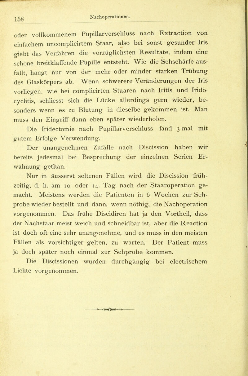 oder vollkommenem Pupillarverschluss nach Extraction von einfachem uncomplicirtem Staar, also bei sonst gesunder Iris giebt das Verfahren die vorzüglichsten Resultate, indem eine schöne breitklaffende Pupille entsteht Wie die Sehschärfe aus- fällt, hängt nur von der mehr oder minder starken Trübung des Glaskörpers ab. Wenn schwerere Veränderungen der Iris vorliegen, wie bei complicirten Staaren nach Iritis und Irido- cyclitis, schliesst sich die Lücke allerdings gern wieder, be- sonders wenn es zu Blutung in dieselbe gekommen ist. Man muss den Eingriff dann eben später wiederholen. Die Iridectomie nach Pupillarverschluss fand 3 mal mit gutem Erfolge Verwendung. Der unangenehmen Zufälle nach Discission haben wir bereits jedesmal bei Besprechung der einzelnen Serien Er- wähnung gethan. Nur in äusserst seltenen Fällen wird die Discission früh- zeitig, d. h. am 10. oder 14. Tag nach der Staaroperation ge- macht. Meistens werden die Patienten in 6 Wochen zur Seh- probe wieder bestellt und dann, wenn nöthig, die Nachoperation vorgenommen. Das frühe Discidiren hat ja den Vortheil, dass der Nachstaar meist weich und schneidbar ist, aber die Reaction ist doch oft eine sehr unangenehme, und es muss in den meisten Fällen als vorsichtiger gelten, zu warten. Der Patient muss ja doch später noch einmal zur Sehprobe kommen. Die Discissionen wurden durchgängig bei electrischem Lichte vorgenommen.