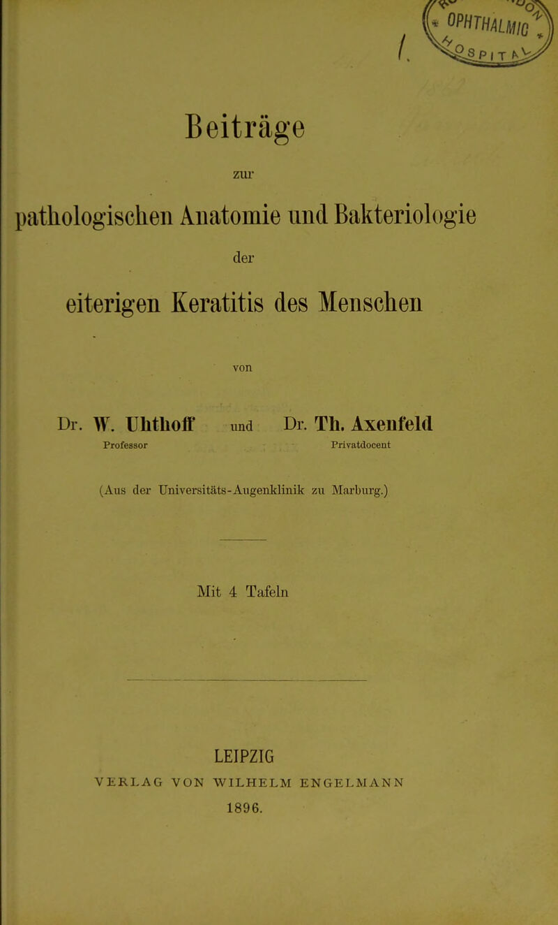 Beiträge zur pathologischen Auatomie und Bakteriok)gie der eiterigen Keratitis des Menschen von Dr. W. Uhthoff und Dl. Th. Axenfeld Professor Privatdocent (Aus der Universitäts-Augeuklinik zu Mai'burg.) Mit 4 Tafeln LEIPZIG VERLAG VON WILHELM ENGELMANN 1896.