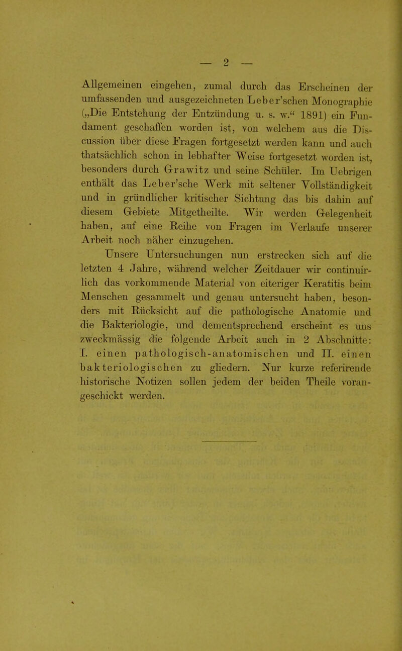 Allgemeinen eingehen, zumal durch das Erscheinen der umfassenden und ausgezeichneten Leher'schen Monographie („Die Entstehung der Entzündung u. s. av. 1891) ein Fun- dament geschaffen worden ist, von welchem aus die Dis- cussion über diese Fragen fortgesetzt werden kann und auch thatsächlich schon in lebhafter Weise fortgesetzt worden ist, besonders durch Grawitz und seine Schüler. Im Uebrigen enthält das Leber'sche Werk mit seltener Vollständigkeit und in gründhcher kritischer Sichtmig das bis dahin auf diesem Gebiete Mitgetheilte. Wir werden Gelegenheit haben, auf eine Reihe von Fragen im Verlaufe unserer Arbeit noch näher einzugehen. Unsere Untersuchungen nun erstrecken sich auf die letzten 4 Jahre, während welcher Zeitdauer wir continuir- lich das vorkommeude Material von eiteriger Keratitis beim Menschen gesammelt und genau untersucht haben, beson- ders mit Rücksicht auf die pathologische Anatomie und die Bakteriologie, und dementsprechend erscheint es ims zweckmässig die folgende Arbeit auch in 2 Abschnitte: I. einen pathologisch-anatomischen und II. einen bakteriologischen zu ghedern. Nur kurze referirende historische Notizen sollen jedem der beiden Theile voran- geschickt werden.