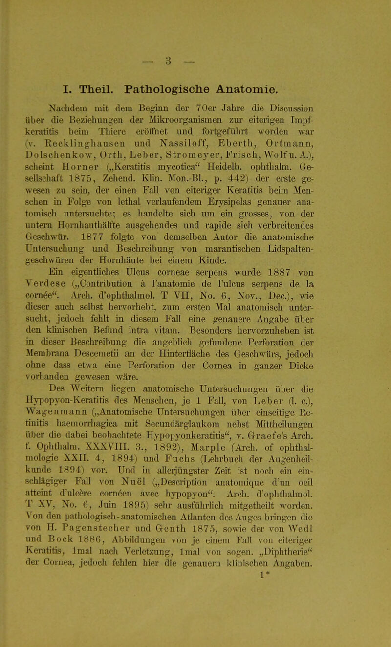 I. Theil. Pathologische Anatomie. Nachdem mit dem Beginn der 70er Jalu-e die Discussion über die Beziehungen der Miki-oorganismen zui* eiterigen Impf- keratitis beim Tliiere eröflhet und fortgeführt worden war (v. Recklingliausen und Nassiloff, Eberth, Ortraann, Dolschenkow, Ortli, Leber, Stromeyer, Frisch, Wolf u. A.), sclieint Horner („Keratitis mycotica Heidelb. ophthalm. Ge- sellschaft 1875, Zehend. Klin. Mon.-Bl., p. 442) der erate ge- wesen zu sein, der einen Fall von eiteriger Keratitis beim Men- schen in Folge von lethal vei'laufendem Erysipelas genauer ana- tomisch untei-suchte; es handelte sich um ein grosses, von der untern Hornhautliälfte ausgehendes und i'apide sich verbreitendes GeschAAür. 1877 folgte von demselben Autor die anatomische Unterauchung und Beschreibung von marantischen Lidspalten- geschwüi-en der Hornhäute bei einem Kinde. Ein eigenthches Ulcus corneae serpens wm-de 1887 von Verdese („Contiibution ä l'anatomie de Fulcus serpens de la comee. Ai-ch. d'ophthalmol. T VII, No. 6, Nov., Dec), wde dieser auch selbst hei-vorhebt, zum eraten Mal anatomisch unter- sucht, jedoch fehlt in diesem Fall eine genauere Angabe über den klinischen Befund inti'a ^dtam. Besonders hervorzuheben ist in dieser Beschi-eibung die angebhch gefundene Perforation der Membrana Descemetii an der Hintei-fläche des Geschwürs, jedoch ohne dass etwa eme Perforation der Cornea in ganzer Dicke vorhanden gewesen wäre. Des Weitem liegen anatomische Untersuchungen über die Hypopvon-Keratitis des Menschen, je 1 Fall, von Leber (1. c), Waff enmann („Anatomische Untersuchungen über einseitige Re- tinitis haemorrhagica mit Secundärglaukom nebst Mittheilungen über die dabei beobachtete Hypopyonkeratitis, v. Graefe's Arch. f. Ophthalm. XXXVm. 3., 1892), Marple (Arch. of Ophthal- mologie XXII. 4, 1894) und Fuchs (Lehrbuch der Augenlieil- kunde 1894) vor. Und in alleijüngster Zeit ist noch ein ein- schlägiger Fall von Nuel („Description anatomique d'un oeil atteint d'ulcfere com^en avec hj^Dopyon. Arch. d'ophthalmol. T XV, No. 6, Juin 1895) sehr ausführlich raitgetheilt worden. Von den pathologisch-anatomischen Atlanten des Auges bringen die von H. Pagenstecher und Genth 1875, sowie der von Wedl und Bock 1886, Abbildungen von je einem Fall von eiteriger Keratitis, Iraal nacli Verietzung, Imal von sogen. „Diphtherie der Coniea, jedoch fehlen hier die genauem klinischen Angaben. 1*