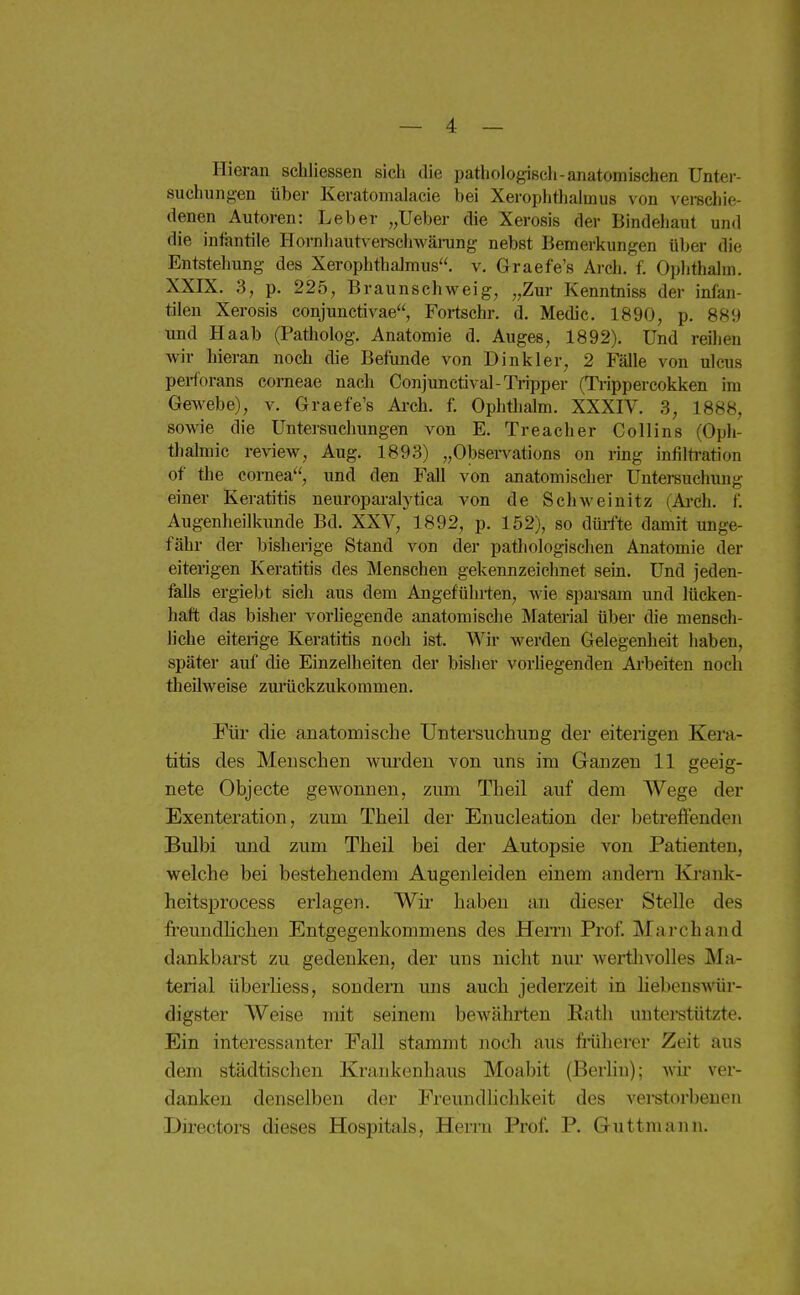 Hieran schliessen sich die pathologisch-anatomischen Unter- suchungen über Keratomalacie bei Xerophthalmus von verschie- denen Autoren: Leber „lieber die Xerosis der Bindehaut und die infantile Hornhaut\ ei-sch\väi-ung nebst Bemerkungen über die Entstehung des Xerophthalmus, v. Graefe's Arch. f. Ophthalm. XXIX. 3, p. 225, Braunschweig, „Zur Kenntniss der infan- tilen Xerosis conjunctivae, Fortschr. d, Medic. 1890, p. 889 und Haab (Patholog. Anatomie d. Auges, 1892). Und reihen wir hieran noch die Befunde von Dinkler, 2 Fälle von ulcus pei-forans corneae nach Conjunctival-Tiipper (Ti-ippercokken im Gewebe), v. Graefe's Arch. f. Ophthalm. XXXIV. 3, 1888, sowie die Untersuchungen von E. Treacher Collins (Oph- thalmie review, Aug. 1893) „Observations on rmg Infiltration of the Cornea, und den Fall von anatomischer Untereuchung einer Keratitis neuropai-alytica von de Schweinitz (Ai-ch. f. Augenheilkunde Bd. XXV, 1892, p. 152), so dürfte damit unge- fähr der bisherige Stand von der pathologischen Anatomie der eiterigen Keratitis des Menschen gekennzeichnet sein. Und jeden- falls ergiebt sich aus dem Augefühi-ten, wie sparsam und lücken- haft das bisher vorhegende anatomische Material über die mensch- liche eiterige Keratitis noch ist. Wir werden Gelegenheit haben, später auf die Einzelheiten der bisher vorliegenden Arbeiten noch theilweise zmückzukommen. Für die anatomische Untersuchung der eiterigen Kera- titis des Menschen wurden von uns im Ganzen 11 geeig- nete Objecte gewonnen, zum Theil auf dem Wege der Exenteration, zum Theil der Enucleation der betreffenden Bulbi und zum Theil bei der Autopsie von Patienten, welche bei bestehendem Augenleiden einem andern Krank- heitsprocess erlagen. Wii' haben an dieser Stelle des freundhchen Entgegenkommens des Hemi Prof. Marchand dankbarst zu gedenken, der uns nicht nur wertiivolles Ma- terial überUess, sondern uns auch jederzeit in liebenswür- digster Weise mit seinem bewährten Rath unterstützte. Ein interessanter Fall stammt noch aus früherer Zeit aus dem städtischen Krankenliaus Moabit (Berlin); wir ver- danken denselben der Freundlichkeit des verstorbenen Directors dieses Hospitals, Herrn Prof. P. Guttmann.