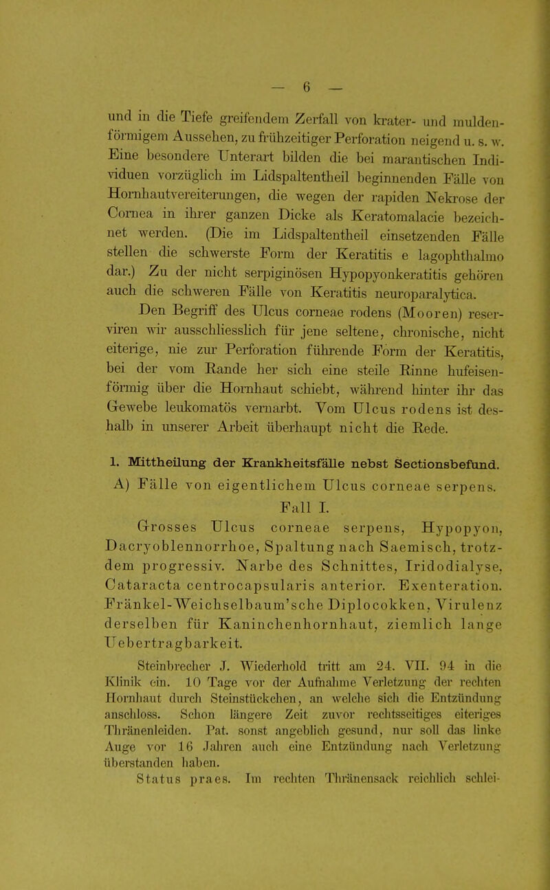 und in die Tiefe greifendem Zerfall von krater- und mulden- förmigem Aussehen, zu frühzeitiger Perforation neigend u. s. w. Eine besondere Unterart bilden die bei marantischen Indi- viduen vorzügHch im Lidspaltentheil beginnenden Fälle von Hornhautvereiterungen, die wegen der rapiden Nekrose der Cornea in ihrer ganzen Dicke als Keratomalacie bezeich- net werden. (Die im Lidspaltentheil einsetzenden Fälle stellen die schwerste Form der Keratitis e lagophthalmo dar.) Zu der nicht serpiginösen Hypopyonkeratitis gehören auch die schweren Fälle von Keratitis neuroparalytica. Den Begriif des Ulcus corneae rodens (Mooren) reser- viren vdr ausschhesshch für jene seltene, chronische, nicht eiterige, nie zm^ Perforation führende Form der Keratitis, bei der vom Rande her sich eine steile Einne hufeisen- förmig über die Hornhaut schiebt, wähi-end hinter ihr das Grewebe leukomatös vernarbt. Vom Ulcus rodens ist des- halb in unserer Arbeit überhaupt nicht die Eede. 1. Mittheüung der Krankheitsfälle nebst Sectionsbefund. A) Fälle von eigentlichem Ulcus corneae serpens. Fall I. G-rosses Ulcus corneae serpens, Hypopyou, Dacryoblennorrhoe, Spaltung nach Saemisch, trotz- dem progressiv, Narbe des Schnittes, Iridodialyse, Cataracta centrocapsularis anterior. Exenteration. Fränkel-Weichselbaum'sche Diplocokken, Virulenz derselben für Kaninchenhornhaut, ziemlich lange Ueb er tragbarkeit. Steinbrecher J. Wiederholcl tritt am 24. VII. 94 in die Klinik ein. 10 Tage vor der Aufhalnne Verletzimg der rechten Hornhaut durch Steinstückchen, an welche sich die Entzündimg anschloss. Schon längere Zeit zuvor rechtsseitiges eiteriges Thränenleiden. Pat. sonst angeblich gesund, nur soll das Hnke Auge vor 16 Jahren auch eine Entzündung nach Verletzung überstanden haben. Status praes. Im rechten Thränensack reichlich schlei-