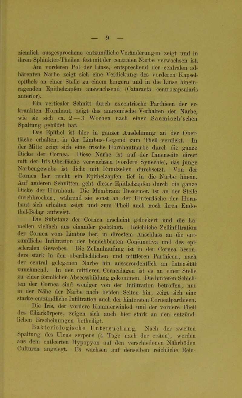 ihren Sphinkter-Thoilen fest mit der centralen Narbe verwachsen ist. Am vorderen Pol der Linse, entsprechend der centralen ad- häi-enten Narbe zeigt sich eine Verdickung des vorderen Kapsel- epithels an einer Stelle zu einem längern und in die Linse hinein- ragenden Epithelzapfen auswachsend (Catai-acta centi-ocapsularis anterior). Ein verticaler Schnitt durch excentrische Parthieen der er- krankten Hornhaut, zeig-t das anatomisclie Verhalten der Nai'be, wie sie sich ca. 2 — 3 Wochen nach einer Saemisch'sehen Spaltung gebildet hat. Das Epithel ist hier in ganzer Ausdehnung an der Ober- fläche erhalten, in der Limbus-Gegend zum Theil verdickt. In der Mitte zeigt sich eine frische Hornhautnai'be durch die ganze Dicke der Cornea. Diese Nai-be ist auf der Innenseite du-ect mit der Iris-Obei-fläche vei'w^acbsen (vordere Synechie), das junge Nai-bengewebe ist dicht mit Ptundzellen durchsetzt. Von der Cornea her reicht ein Epitlielzapfen tief in die Nai'be hinein. Auf anderen Schnitten geht dieser Epithelzapfen durch die ganze Dicke der Hornhaut. Die Membrana Descemet, ist an der Stelle durchbrochen, während sie sonst an der Ilintei-fläche der Horn- haut sich erhalten zeigt und zum Theil auch noch ihi-en Endo- thel-Belag aufweist. Die Substanz der Cornea ei-scheint gelockert und die La- mellen vielfach aus einander gedrängt. Reichliche Zelhnfiltration der Cornea vom Lirabus her, m du-ectem Anschluss an die ent- zündliche Infilti-ation der benachbai'ten Conjunctiva und des epi- scleralen Gewebes. Die Zellanhäufung ist in der Cornea beson- ders stark in den obei-flächlichen und mittleren Parthieen, nach der central gelegenen Narbe hin ausserordentlich an Intensität zunehmend. In den mittleren Cornealagen ist es an einer Stelle zu einer tömlichen Abscessbildimg gekommen. Die hinteren Scliich- ten der Cornea sind Aveniger von der Infilti-ation betroffen, nur in der Nälie der Narbe nach beiden Seiten hin, zeigt sich eine starke entzündliche Infiltration auch der hintei-sten Cornealparthieen. Die Iris, der vordere Kammerwinkel und der vordere Theil des Ciliarköi-pei-s, zeigen sich auch hier stark an den entzünd- lichen Ei-scheinungen betlieiligt. Bakteriologische Untersuchung. Nach der zweiten Spaltung des Ulcus sei-pens (4 Tage nach der ersten), werden aus dem entleerten Hypopyon auf den verschiedenen Nährböden Culturen angelegt. Es wachsen auf denselben reichUche Kein-