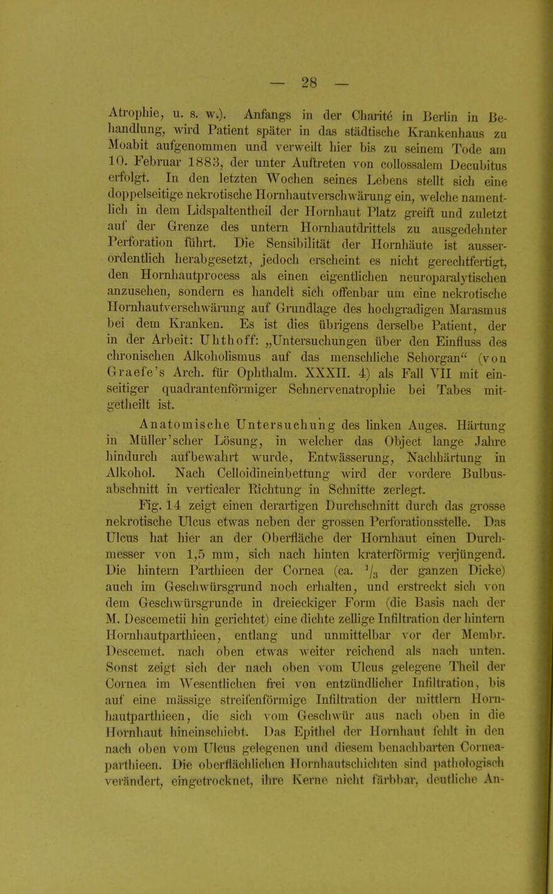 Atropliic, u. s. w;). Anfangs in der Charitö in Berlin in ße- liandlung, wird Patient später in das städtische Kranlienliaus zu Moabit aufgenommen und verweilt liier bis zu seinem Tode am 10. Februar 1883, der unter Auftreten von collossalem Decubitus erfolgt. In den letzten Wochen seines Lebens stellt sich eine doppelseitige nekrotische Hornliautverschwärung ein, welclie nament- heh in dem Lidspaltentheil der Hornhaut Platz greift und zuletzt auf der Grenze des untern Hornhautdrittels zu ausgedehnter Perforation führt. Die Sensibilität der Hornhäute ist ausser- ordentlich herabgesetzt, jedoch erscheint es nicht gerechtfei-tigt, den Hornhauti)rocess als einen eigentlichen neui-oparalytischen anzusehen, sondern es handelt sich offenbar uin eme nekrotische Hornhautversehwärung auf Grundlage des hochgradigen Marasmus bei dem lü-anken. Es ist dies übrigens derselbe Patient, der in der Ai-beit: Uhthoff: „Untersuchungen über den Einfluss des chronischen Alkoholismus auf das menschliche Sehorgan (von Graefe's Arch. für Ophtlialm. XXXH. 4) als Fall VH mit ein- seitiger quadrantenförmiger Sehnervenatrophie bei Tabes mit- getheilt ist. Anatomische Untersuchung des linken Auges. Härtung in Müller'scher Lösung, in welcher das Object lange Jalu-e hindurch aufbewahrt wurde, Entwässerung, Nachhärtxmg in Alkohol. Nach Celloidineinbettung wird der vordere Bulbus- absclmitt in verticaler Richtung in Schnitte zerlegt. Flg. 14 zeigt einen derartigen Durchschnitt durch das grosse nekrotische Ulcus etwas neben der grossen Perforationsstelle. Das Ulcus hat hier an der Obei*fläche der Hornhaut einen Dm'ch- messer von 1,5 mm, sich nach hinten kraterförmig verjüngend. Die hintern Parthieen der Cornea (ca. ^/g der ganzen Dicke) auch im Geschwürsgi-und noch erhalten, und erstreckt sich von dem Geschwürsgrunde in dreieckiger Form (die Basis nach der M. Desceraetii hin gerichtet) eine dichte zellige Infiltration der hintern Honihaut{)arthieen, entlang und unmittelbar vor der Membr. Descemet, nach oben etwas A\eiter reichend als nach unten. Sonst zeigt sich der nach oben vom Ulcus gelegene Theil der Cornea im Wesentlichen fi-ei von entzündlicher Infiltration, bis auf eine mässige streifenförmige Infiltivation der mittlem Horn- liauti^arthieen, die sich vom Geschwür aus nach oben in die Hornhaut hineinschiebt. Das Epithel der Hornhaut fehlt in den nach oben vom Ulcus gelegenen und diesem benachbarten Cornea- parthieen. Die oberflächlichen Hornhautscliichten sind pathologis('li verändert, eingeti-ocknet, ihre Kerne nicht färbbar, deutliche An-