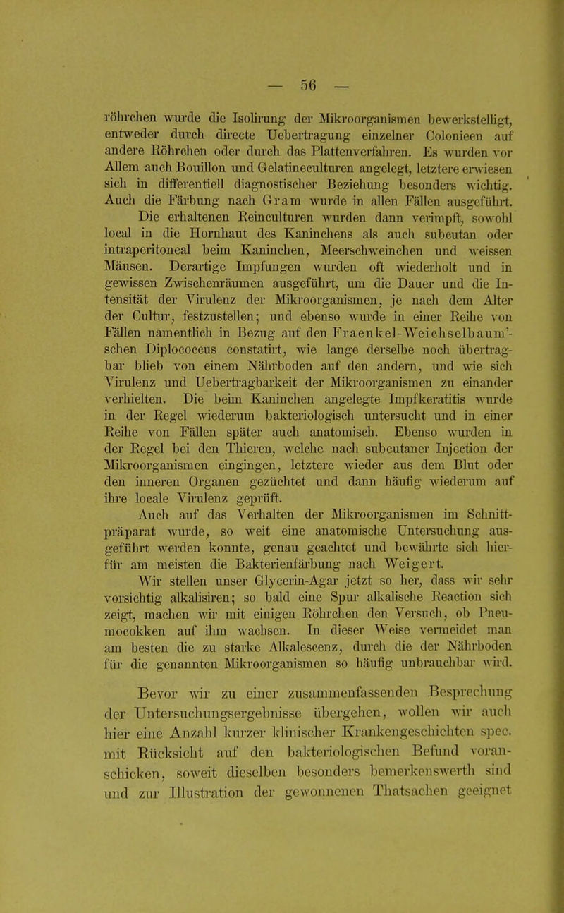 röhrchen wm-de die Isolirung der Mikroorganismen bewerltslelUgt, entweder durch directe Uebei-tragung einzelner Colonieen auf andere Röhrclien oder durch das Plattenverfaliren. Es wui-den vor Allem auch Bouillon und Gelatineculturen angelegt, letztere erwiesen sich in differentiell diagnostisclier Beziehung besondere wichtig. Auch die Färbung nach Gram wurde in allen Fällen ausgefühi-t. Die erhaltenen Reinculturen wurden dann verimpft, sowohl local in die Hornhaut des Kaninchens als auch subcutan oder intraperitoneal beim Kaninchen, Meerschweinchen und weissen Mäusen. Derartige Impfungen wurden oft wiederholt und in gewissen Zwischem'äumen ausgeführt, um die Dauer und die In- tensität der Virulenz der Mikroorganismen, je nach dem Alter der Cultur, festzustellen; und ebenso wurde in einer Reihe von Fällen namenthch in Bezug auf den Fraenkel-Weicliselbaum'- schen Diplococcus constatirt, wie lange derselbe noch übertrag- bar bheb von einem Nährboden auf den andern, und wie sich Virulenz und Ueberti'agbai'keit der Mikroorganismen zu einander verhielten. Die beim Kaninchen angelegte Impfkeratitis wurde in der Regel wiederum balvteriologisch untersucht und in einer Reihe von Fällen später auch anatomisch. Ebenso wurden in der Regel bei den Thieren, welche nach subcutaner Injection der Mikroorganismen eingingen, letztere wieder aus dem Blut oder den inneren Organen gezüchtet und dann häufig wiederum auf ihre locale Virulenz geprüft. Auch auf das Verhalten der Mikroorganismen im Sclmitt- präparat wurde, so weit eine anatomische Untersuchung aus- geführt werden konnte, genau geachtet und bewährte sich hier- füi' am meisten die Bal^terienfäi-bung nach Weigert. Wir stellen unser Glycerin-Agai- jetzt so her, dass wir sehr vorsichtig alkalisiren; so bald eine Spur alkalische Reaction sich zeigt, machen wir mit einigen Röhrchen den Versuch, ob Pneu- mocokken auf ihm wachsen. In dieser Weise vermeidet man am besten die zu starke Alkalescenz, durch die der Nährboden für die genannten Mikroorganismen so häufig unbrauchbar wird. Bevor wir zu einer zusammenfasseiideu Besprechung der Untersuchungsergebnisse übergehen, wollen wir auch hier eine Anzahl kurzer klinischer Krankengeschichten spec. mit Rücksicht auf den bakteriologischen Beiiuid voran- schicken, soweit dieselben besonders bemerkenswerth sind und zur Illustration der gewonnenen Thatsachen geeignet