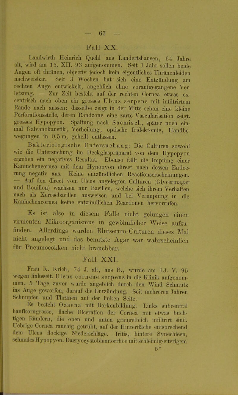 Fall XX. Landwirtli Heinvich Quebl aus Landertsbausen, 64 Jalii-e alt, wird am 15. XII. 93 aufgenommen. Seit 1 Jabr sollen beide Augen oft tbränen, objectiv jedocb kein eigentUcbes Tliränenleiden naclnveisbai-. Seit 3 AVocben bat sieb eine Entzündung am reebten Auge entwickelt, angebbeb obne voraufgegangene Ver- letzung. — Zur Zeit besteht auf der reebten Cornea efrn^as ex- eentriscb nacb oben ein gTosses Ulcus serpens mit infilti-u-tem Rande nacb aussen; dasselbe zeigt in der Mitte scbon eine kleine Perforationsstelle, deren Randzone eine zai-te Vascularisation zeigt, gi-osses Hj-popyon. Spaltung nacb Saemiscb, später nocb em- mal Galvanokaustik, Verkeilung, optiscbe Iridektomie, Handbe- wegungen in 0,5 m, gebeilt entlassen. Bakteriologische Untersuchung: Die Culturen sowohl wie die Untersuchung nn Deckglaspräpai-at von dem Hjrpopyon ergeben em negatives Resultat. Ebenso fällt die Impfung einer Kanincbencomea mit dem Hj'popyon direct nacb dessen Entlee- i-ung negativ aus. Kerne entzündbeben Reactionserscheinungen. — Auf den dii-ect vom Ulcus angelegten Culturen (Glycerinagar und Bouillon) wachsen nui- Bacillen, welche sich ihrem Verhalten nacb als Xerosebacillen ausweisen und bei Verimpfiing in die Kaninchencornea keine entzündUchen Reactionen hervomifen. Es ist also in diesem Falle nicht gelungen einen virulenten JMikroorganismus in gewöhnlicher Weise aufzu- finden. Allerdings wurden Blutserum-Cuitui'en dieses Mal nicht angelegt imd das benutzte Agar war wahi^scheinhch für Pneimiocokken nicht brauchbar. Fall XXI. Frau K. Krich, 74 J. alt, aus B., wm-de am 13. V. 95 wegen bnksseit. Ulcus corneae serpens m die lOmik aufgenom- men, 5 Tage zuvor wm-de angebUch durch den Wind Schmutz ms Auge geworfen, darauf die Entzündung. Seit melu-eren Jahren Schnupfen und Tbränen auf der buken Seite. Es besteht Ozaena mit Borkenbildimg. Lmks subcentral hanfkoragrosse, flache ülceration der Cornea mit etwas buch- tigen Rändern, die oben imd unten gi-augelblich infilü-irt sind. Uebrige Cornea rauchig getrübt, auf der Hintei-fläcbe entsprechend dem Ulcus flockige Niederachläge. Iritis, hintere Synechieen, schmales Hypopyon. Dacryocystoblennorriioe mit schleimig-eiterigem 5*