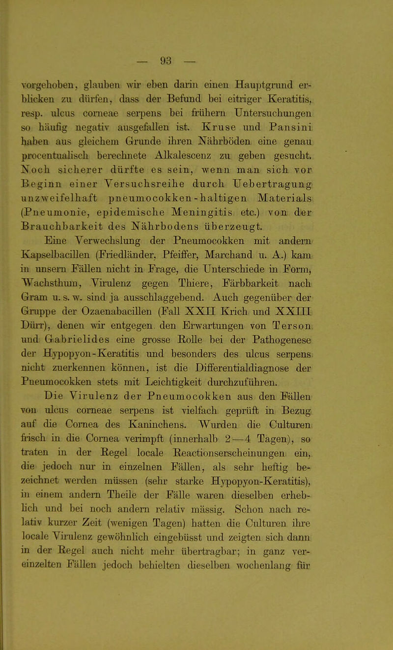 vorgehoben, glauben wii' eben darin einen Hauptgnmd er- blicken zu dürfen, dass der Befand bei eitriger Keratitis, resp. ulcus corneae serpens bei frühem Untersuchungen so häufig negativ ausgefallen ist. Kruse und Paus in i haben aus gleichem Grunde ihi'en Nährböden eine genau procentualisch berechnete Alkalescenz zu geben gesucht. Noch sicherer dürfte es sein, wenn man sich vor Beginn einer Versuchsreihe durch Uebertragung unzweifelhaft pneumocokken-haltigen Materia.ls (Pneumonie, epidemische Meningitis etc.) von dier Brauchbarkeit des Nährbodens überzeugt. Eine Verwechslung der Pneumocokken mit andern Kapselbacillen (Friedländer, Pfeiffer, Marchand u. A.) kam in unsem Fällen nicht in Frage, die Unterschiede in Form, Wachsthum, Vh-ulenz gegen Thiere, Färbbarkeit nach Gram u. s. w. sind ja ausschlaggebend. Auch gegenüber der Gruppe der Ozaenabacillen (Fall XXII Krich und XXIII Dürr), denen wir entgegen, den Erwartungen von Terson und Gabrielides eine grosse Bolle bei der Pathogenese der Hypopyon-Keratitis und besonders des ulcus serpens nicht zuerkennen können, ist die Differentialdiagnose der Pneumocokken stets mit Leichtigkeit dm'chzuführen. Die Virulenz der Pneumocokken aus den Fällen von ulcus corneae serpens ist vielfach geprüft in Bezug auf die Cornea des Kaninchens. Wiurden die Cultui-en frisch in die Cornea verimpft (innerhalb 2—4 Tagen), so traten in der Hegel locale Beactionserscheinungen ein, die jedoch nur in einzelnen FäUen, als sehr heftig be- zeichnet werden müssen (sehr starke Hypopyon-Keratitis), in einem andern Theile der Fälle waren dieselben erheb- hch und bei noch andern relativ mässig. Schon nach re- lativ kiu-zer Zeit (wenigen Tagen) hatten die Cultm-en ihre locale Virulenz gewöhnhch eingebüsst und zeigten sich dann in der Begel auch nicht mehr übertragbar; in ganz ver- einzelten Fällen jedoch behielten dieselben wochenlang füi'