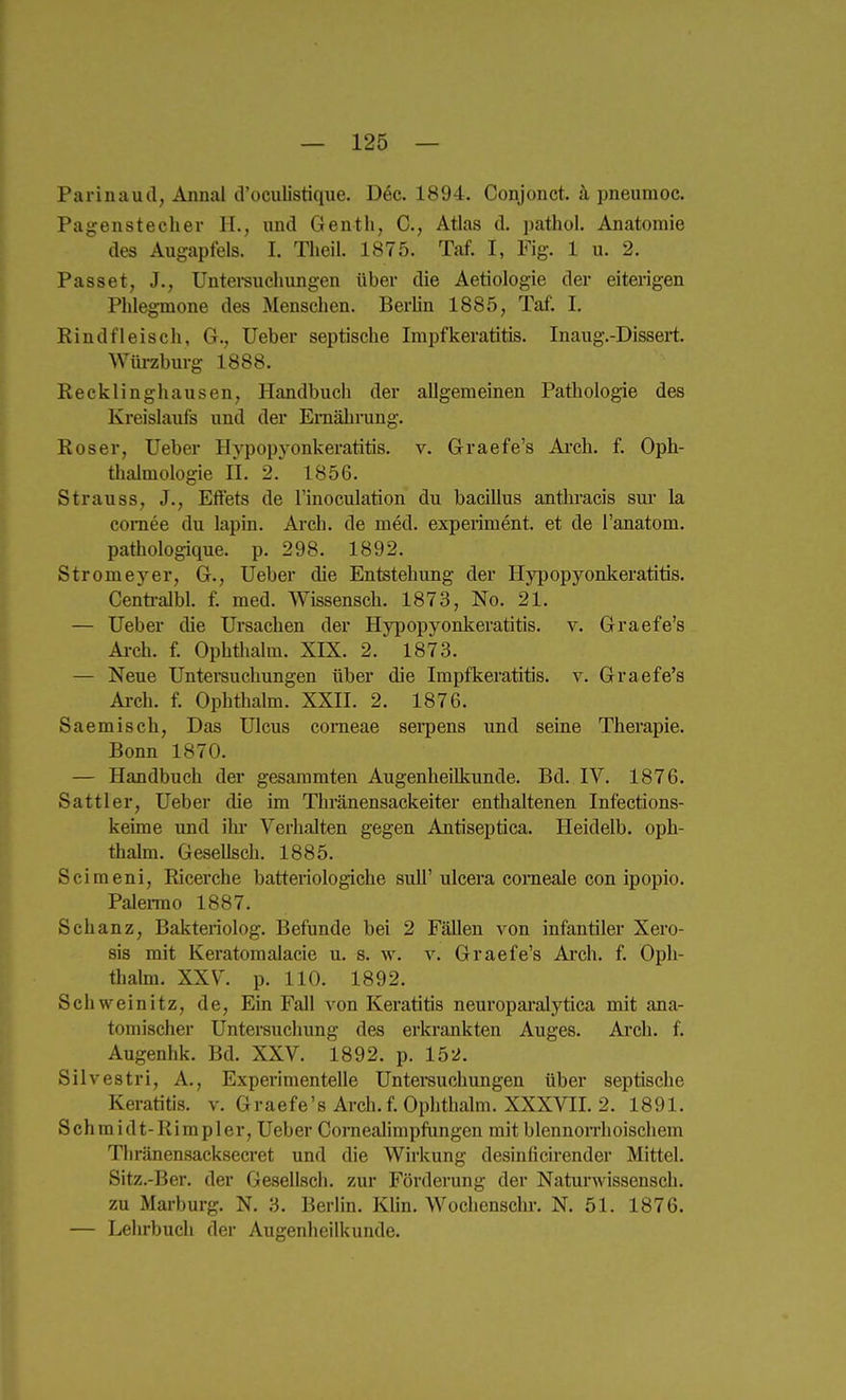 Parinaud, Annal d'oculistique. Dec. 1894. Conjonct. ä pneumoc. Pagenstecher H., und Gentli, C, Atlas d. patliol. Anatomie des Augapfels. I. Tlieil. 1875. Taf. I, Fig. 1 u. 2. Passet, J., Untei-suchungen über die Aetiologie der eiterigen Phlegmone des Menschen. BerUn 1885, Taf. I. Rindfleisch, G., lieber septische Impfkeratitis. Inaug.-Dissert. Wiu-zburg 1888. Recklinghausen, Handbuch der allgemeinen Pathologie des Kreislaufs und der Ernährung. Roser, lieber HA'popyonkeratitis. v. Graefe's Ai'ch. f. Oph- tlialmologie II. 2.' 1856. Strauss, J., Effets de l'inoculation du bacülus anthracis sur la comee du lapin. Arch. de med. expeiiment. et de l'anatom. pathologique. p. 298. 1892. Stromeyer, G., lieber die Entstehung der Hypopyonkeratitis. Cenü-alW. f. med. Wissensch. 1873, No. 21. — lieber die Ursachen der Hypopyonkeratitis. v. Graefe's Ai-ch. f. Ophthalm. XIX. 2. 1873. — Neue Untersuchungen über die Impfkeratitis. v. Graefe's Arch. f. Ophthalm. XXII. 2. 1876. Saemisch, Das Ulcus corneae serpens und seine Therapie. Bonn 1870. — Handbuch der gesaramten Augenheilkunde. Bd. IV. 1876. Sattler, Ueber die im Thränensackeiter enthaltenen Infections- keime und ilu' Verhalten gegen Antiseptica. Heidelb. oph- thalm. Gesellsch. 1885. Scimeni, Ricerche batteriologiche sull'ulcera comeale con ipopio. Palei-mo 1887. Schanz, Bakteriolog. Befunde bei 2 Fällen von infantiler Xero- sis mit Keratomalacie u. s. w. v. Graefe's Ai'ch. f. Oph- thahn. XXV. p. 110. 1892. Schweinitz, de. Ein Fall von Keratitis neuropai'alytica mit ana- tomischer Untersuchung des erkrankten Auges. Arch. f. Augenhk. Bd. XXV. 1892. p. 152. Silvestri, A., Experimentelle Untersuchimgen über septische Keratitis, v. Graefe's Arch. f. Ophthalm. XXXVII. 2. 1891. Schraidt-Rimpler, Ueber Coi-nealimpfungen mit blennon'hoischem Thränensacksecret und die Wirkung desinficirender Mittel. Sitz.-Ber. der Gesellsch. zur Förderung der Naturwissensch, zu Marburg. N. 3. Berlin. Klin. Wochenschr. N. 51. 1876. — Lehrbuch der Augenheilkunde.