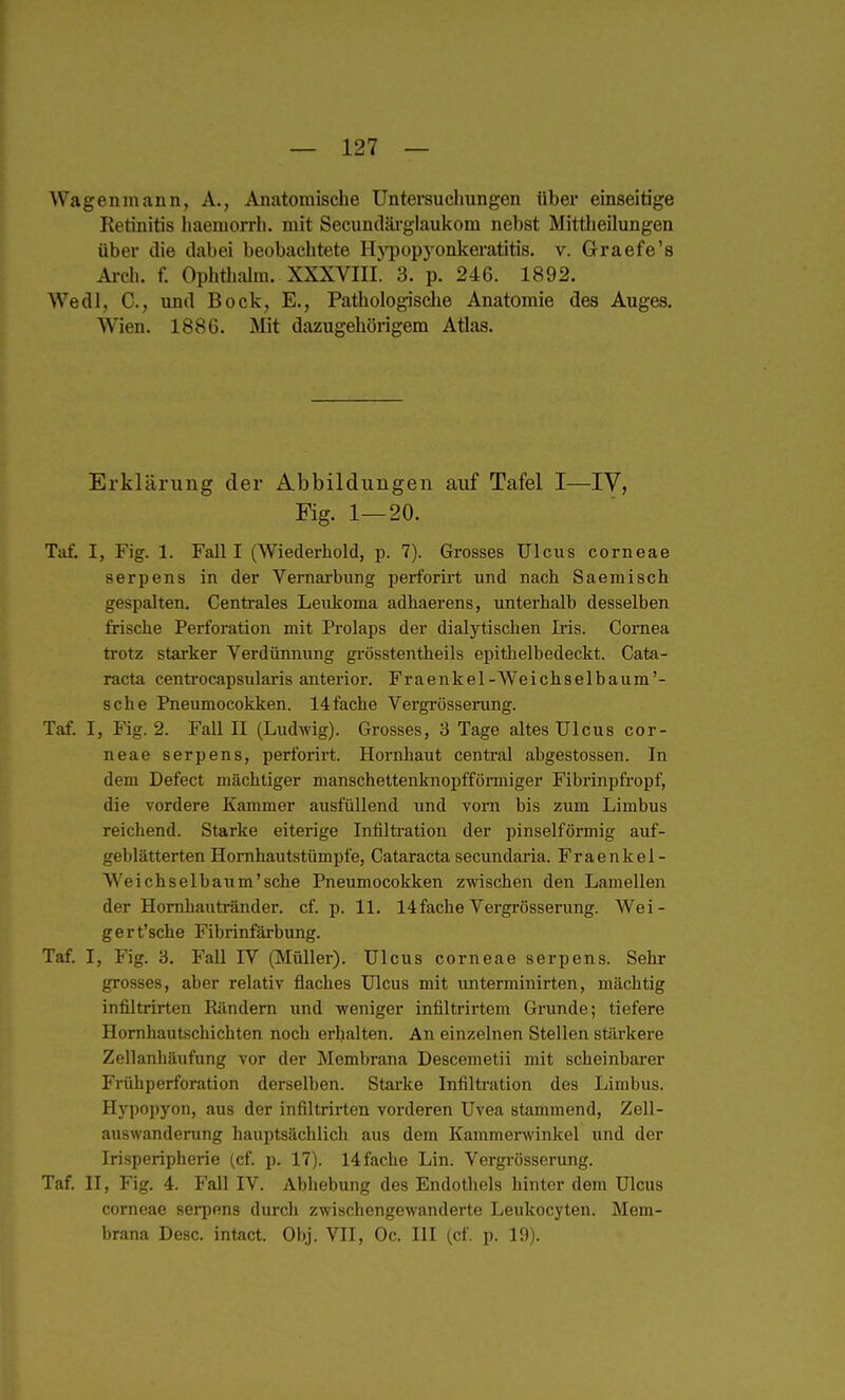 — 127 — Wagenmann, A., Anatomische Unterauchungen über einseitige Retinitis liaemorrh. mit Secundäi-glaukom nebst Mittheilungen über die dabei beobachtete Hj'popyonkeratitis. v. Graefe's Arch. f. Ophthalra. XXXVIII. 3. p. 246. 1892. Wedl, C, und Bock, E., Pathologische Anatomie des Auges. Wien. 1886. Mit dazugehörigem Atlas. Erklärung der Abbildungen auf Tafel I—IV, Kg. 1—20. Taf. I, Fig. 1. Fall I (Wiederhold, p. 7). Grosses Ulcus corneae serpens in der Vernarbung perforirt und nach Saemisch gespalten. Centrales Leidioma adhaerens, unterhalb desselben frische Perforation mit Prolaps der dialytischen Iris. Cornea trotz starker Verdünnung gi-össtentheils epithelbedeckt. Cata- racta centi-ocapsularis anterior. Fraenkel-Weichselbaum'- sche Pneumocokken. 14fache Vergrösserung. Taf. I, Fig. 2. Fall II (Ludwig). Grosses, 3 Tage altes Ulcus cor- neae serpens, perforirt. Hornhaut central abgestossen. In dem Defect mächtiger manschettenknopfförmiger Fibrinpfropf, die vordere Kammer ausfüllend und vom bis zum Limbus reichend. Starke eiterige Infiltration der pinselförmig auf- geblätterten Homhautstümpfe, Cataracta secundaria. Fraenkel- We ich sei bäum'sehe Pneumocokken zwischen den Lamellen der Homhautränder. cf. p. 11. 14fache Vergrösserung. Wei- gert'sche Fibrinfärbung. Taf. I, Fig. 3. Fall IV (Müller). Ulcus corneae serpens. Sehr grosses, aber relativ flaches Ulcus mit unterminirten, mächtig infiltrirten Rändern und -weniger infiltrirtem Grunde; tiefere Homhautschichten noch erhalten. An einzelnen Stellen stärkere Zellanhäufung vor der Membrana Descemetii mit scheinbarer Frühperforation derselben. Stai'ke Infiltration des Limbus. Hypopyon, aus der infiltrirten vorderen Uvea stammend, Zell- auswanderung hauptsächlich aus dem Kammerwinkel und der Irisperipherie (cf. p. 17). 14 fache Lin. Vergrösserung. Taf. II, Fig. 4. Fall IV. Abhebung des Endotliels hinter dem Ulcus corneae serpens diu-ch zwischengewanderte Leukocyten. Mem- brana Desc. intact. Obj. VII, Oc. III (cf. p. 19).