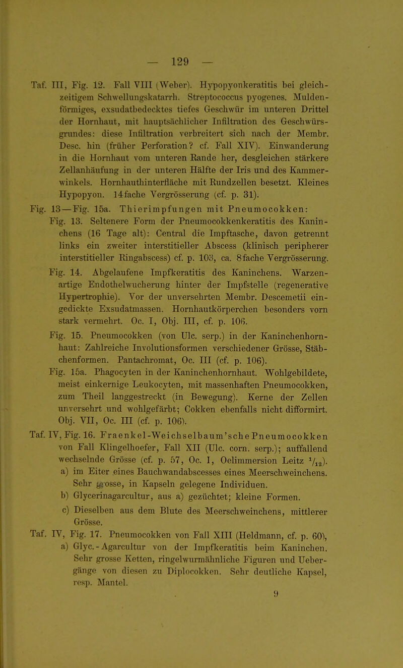 — 129 — Taf. III, Fig. 12. Fall VIII (Weber). Hypopyonkeratitis bei gleich- zeitigem Schwellungskatarrli. Streptococcus pyogones. Mulden- förmiges, exsudatbedecktes tiefes Geschwür im unteren Drittel der Hornhaut, mit hauptsilchlicher Infiltration des Geschwürs- ginindes: diese Infiltration verbreitert sich nach der Membr. Desc. hin (früher Perforation? cf. Fall XIV). Eimvanderung in die Hornhaut vom unteren Rande her, desgleichen stärkere Zellanhäufung in der unteren Hälfte der Iris und des Kammer- winkels. Hornhautliinterfläche mit Rundzellen besetzt. Kleines Hypopyon. 14 fache Vergi-össerung (cf. p. 31). Fig. 13—Fig. 15a. Thierimpfungen mit Pneumocokken: Fig. 13. Seltenere Form der Pneumocokkenkeratitis des Kanin- chens (16 Tage alt): Centi'al die Impftasche, davon getrennt links ein zweiter interstitieller Abscess (klinisch peripherer intei-stitieller Ringabscess) cf. p. 103, ca. 8 fache Vergrösserung. Fig. 14. Abgelaufene Impfkeratitis des Kaninchens. Warzen- artige Endothelwucherung hinter der Impfstelle (regenerative Hypertrophie). Vor der unversehrten Membr. Descemetii ein- gedickte Exsudatmassen. Hornhautkörperchen besonders vorn stark vermehrt. Oc. I, Obj. III, cf. p. lO'i. Fig. 15. Pneumocokken (von Ulc. serp.) in der Kaninchenhorn- haut: Zahlreiche Involutionsformen verschiedener Grösse, Stäb- chenformen. Pantachromat, Oc. III (cf. p. 106). Fig. 15a. Phagocyten in der Kaninchenhornhaut. Wohlgebildete, meist einkernige Leukocyten, mit massenhaften Pneumocokken, zum Theil langgestreckt (in Bewegung). Kerne der Zellen unversehrt und wohlgefärbt; Cokken ebenfalls nicht difformirt. Obj. VII, Oc. m (cf. p. 106). Taf. IV, Fig. 16. Fraenkel-Weichselbaum'sche Pneumocokken von Fall Klingelhoefer, Fall XII (Ulc. com. serp.); auffallend wechselnde Grösse (cf. p. 57, Oc. I, Oelimmersion Leitz Vi2)- a) im Eiter .eines Bauchwandabscesses eines Meerschweinchens. Sehr yjosse, in Kapseln gelegene Individuen. b) Glycerinagarcultur, aus a) gezüchtet; kleine Formen. c) Dieselben aus dem Blute des Meerschweinchens, mittlerer Grösse. Taf. IV, Fig. 17. Pneumocokken von Fall XIII (Heldmann, cf. p. 60), a) Glyc.-Agarcultur von der Impfkeratitis beim Kaninchen. Sehr grosse Ketten, ringelwurmähnliche Figuren und Ueber- gänge von diesen zu Diplocokken. Sehr deutliche Kapsel, resp. Mantel. 9